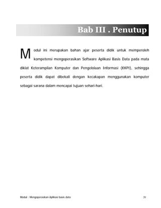 Bab III . Penutup

M

odul ini merupakan bahan ajar peserta didik untuk memperoleh
kompetensi mengoperasikan Software Aplikasi Basis Data pada mata

diklat Keterampilan Komputer dan Pengelolaan Informasi (KKPI), sehingga
peserta didik dapat dibekali dengan kecakapan menggunakan komputer
sebagai sarana dalam mencapai tujuan sehari-hari.

Modul : Mengoperasikan Aplikasi basis data

20

 
