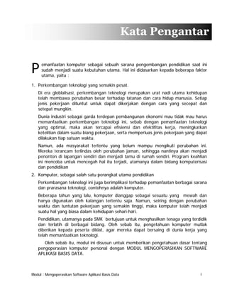 Kata Pengantar

P

emanfaatan komputer sebagai sebuah sarana pengembangan pendidikan saat ini
sudah menjadi suatu kebutuhan utama. Hal ini didasarkan kepada beberapa faktor
utama, yaitu :

1. Perkembangan teknologi yang semakin pesat.
Di era globlalisasi, perkembangan teknologi merupakan urat nadi utama kehidupan
telah membawa perubahan besar terhadap tatanan dan cara hidup manusia. Setiap
jenis pekerjaan dituntut untuk dapat dikerjakan dengan cara yang secepat dan
setepat mungkin.
Dunia industri sebagai garda terdepan pembangunan ekonomi mau tidak mau harus
memanfaatkan perkembangan teknologi ini, sebab dengan pemanfaatan teknologi
yang optimal, maka akan tercapai efisiensi dan efektifitas kerja, meningkatkan
ketelitian dalam suatu biang pekerjaan, serta memperluas jenis pekerjaan yang dapat
dilakukan tiap satuan waktu.
Namun, ada masyarakat tertentu yang belum mampu mengikuti perubahan ini.
Mereka terancam terlindas oleh perubahan jaman, sehingga nantinya akan menjadi
penonton di lapangan sendiri dan menjadi tamu di rumah sendiri. Program keahlian
ini mencoba untuk mencegah hal itu terjadi, utamanya dalam bidang komputerisasi
dan pendidikan
2. Komputer, sebagai salah satu perangkat utama pendidikan
Perkembangan teknologi ini juga berimplikasi terhadap pemanfaatan berbagai sarana
dan prarasana teknologi, contohnya adalah komputer.
Beberapa tahun yang lalu, komputer dianggap sebagai sesuatu yang mewah dan
hanya digunakan oleh kalangan tertentu saja. Namun, seiring dengan perubahan
waktu dan tuntutan pekerjaan yang semakin tinggi, maka komputer telah menjadi
suatu hal yang biasa dalam kehidupan sehari-hari.
Pendidikan, utamanya pada SMK bertujuan untuk menghasilkan tenaga yang terdidik
dan terlatih di berbagai bidang. Oleh sebab itu, pengetahuan komputer mutlak
diberikan kepada peserta diklat, agar mereka dapat bersaing di dunia kerja yang
telah memanfaatkan teknologi.
Oleh sebab itu, modul ini disusun untuk memberikan pengetahuan dasar tentang
pengoperasian komputer personal dengan MODUL MENGOPERASIKAN SOFTWARE
APLIKASI BASIS DATA.

Modul : Mengoperasikan Software Aplikasi Basis Data

I

 
