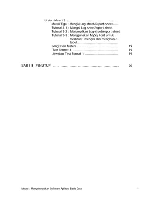 Uraian Materi 3 ........................................................
Materi Tiga : Mengisi Log-sheet/Report-sheet ......
Tutorial 3-1 : Mengisi Log-sheet/report-sheet
Tutorial 3-2 : Menampilkan Log-sheet/report-sheet
Tutorial 3-3 : Menggunakan MySql Font untuk
membuat, mengisi dan menghapus
tabel .............................................
Ringkasan Materi .............................................
Test Format 1 ..................................................
Jawaban Test Format 1 ....................................

19
19
19

BAB III PENUTUP ............................................................

20

Modul : Mengoperasikan Software Aplikasi Basis Data

I

 