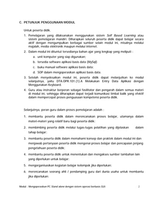 C. PETUNJUK PENGGUNAAN MODUL
Untuk peserta didik.
1. Pemelajaran yang dilaksanakan menggunakan sistem Self Based Learning atau
sistem pemelajaran mandiri. Diharapkan seluruh peserta didik dapat belajar secara
aktif dengan mengumpulkan berbagai sumber selain modul ini, misalnya melalui
majalah, media elektronik maupun melalui internet.
2. Dalam modul ini dituntut tersedianya bahan ajar yang lengkap yang meliputi :
a. unit komputer yang siap digunakan;
b. tersedia software aplikasi basis data (MySql)
c. buku manual software aplikasi basis data;
d. SOP dalam mengoperasikan aplikasi basis data.
3. Setelah menyelesaikan modul ini, peserta didik dapat melanjutkan ke modul
selanjutnya, yaitu DTA.OPR.101.(1).A Melakukan Entry Data Aplikasi dengan
Menggunakan Keyboard.
4. Guru atau instruktur berperan sebagai fasilitator dan pengarah dalam semua materi
di modul ini, sehingga diharapkan dapat terjadi komunikasi timbal balik yang efektif
dalam mempercepat proses penguasaan kompetensi peserta didik.

Selanjutnya, peran guru dalam proses pemelajaran adalah :
1. membantu peserta didik dalam merencanakan proses belajar, utamanya dalam
materi-materi yang relatif baru bagi peserta didik;
2. membimbing peserta didik melalui tugas-tugas pelatihan yang dijelaskan

dalam

tahap belajar;
3. membantu peserta didik dalam memahami konsep dan praktek dalam modul ini dan
menjawab pertanyaan peserta didik mengenai proses belajar dan pencapaian jenjang
pengetahuan peserta didik;
4. membantu peserta didik untuk menentukan dan mengakses sumber tambahan lain
yang diperlukan untuk belajar;
5. mengorganisasikan kegiatan belajar kelompok jika diperlukan;
6. merencanakan seorang ahli / pendamping guru dari dunia usaha untuk membantu
jika diperlukan;
Modul : Mengoperasikan PC Stand alone dengan sistem operasi berbasis GUI

2

 