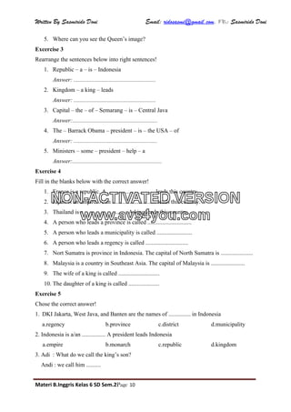 Written By Sasmirido Doni Email: ridosasmi@gmail.com. FB: Sasmirido Doni
Materi B.Inggris Kelas 6 SD Sem.2Page 10
5. Where can you see the Queen’s image?
Excercise 3
Rearrange the sentences below into right sentences!
1. Republic – a – is – Indonesia
Answer: ........................................................
2. Kingdom – a king – leads
Answer: ........................................................
3. Capital – the – of – Semarang – is – Central Java
Answer:..........................................................
4. The – Barrack Obama – president – is – the USA – of
Answer: .........................................................
5. Ministers – some – president – help – a
Answer:.............................................................
Exercise 4
Fill in the blanks below with the correct answer!
1. France is a republic. A ................................ leads this country.
2. Japan is an empire. A/an .............................. leads this country.
3. Thailand is a ............................. A king leads this country.
4. A person who leads a province is called ..............................
5. A person who leads a municipality is called ........................
6. A person who leads a regency is called .............................
7. Nort Sumatra is province in Indonesia. The capital of North Sumatra is ......................
8. Malaysia is a country in Southeast Asia. The capital of Malaysia is .......................
9. The wife of a king is called ............................
10. The daughter of a king is called .....................
Exercise 5
Chose the correct answer!
1. DKI Jakarta, West Java, and Banten are the names of ............... in Indonesia
a.regency b.province c.district d.municipality
2. Indonesia is a/an ................ A president leads Indonesia
a.empire b.monarch c.republic d.kingdom
3. Adi : What do we call the king’s son?
Andi : we call him ..........
NON-ACTIVATED VERSION
www.avs4you.com
 