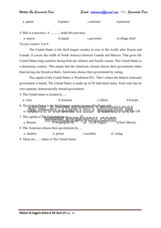 Written By Sasmirido Doni Email: ridosasmi@gmail.com. FB: Sasmirido Doni
Materi B.Inggris Kelas 6 SD Sem.2Page 11
a. queen b.prince c.minister d.princess
4. Bali is a province. A ............ leads this province.
a. mayor b.regent c.governor d.village chief
Text for number 5 to 9
The United States is the third largest country in area in the world, after Russia and
Canada. It covers the width of North America between Canada and Mexico. That gives the
United States long coastline facing both the Atlantic and Facific oceans. The United States is
a democrasy country. This means that the American citizens choose their government rather
than having one forced on them. Americans choose their government by voting.
The capital of the United States is Washinton D.C. That’s where the federal (national)
government is based. The United States is made up of 50 individual states. Each state has its
own separate, democratically elected government.
5. The United states is located in .....
a. Asia b.America c.Africa d.Europe
6. The United States is the third largest country in area after Rusia and .....
a. Canada b.Indonesia c. Australia d. The UK
7. The capital of The United States is .....
a. Boston b.Wagington DC c.Los Angels d.New Mexico
8. The American choose their government by ....
a. random b. power c.accident d. voting
9. There are ...... states in The United States
NON-ACTIVATED VERSION
www.avs4you.com
 