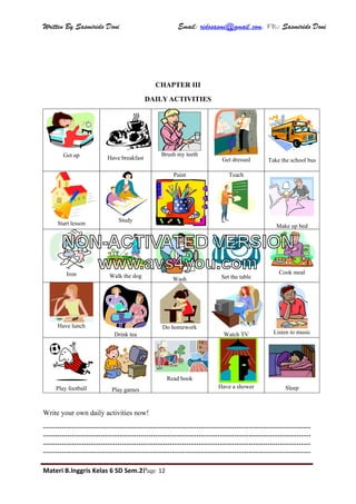 Written By Sasmirido Doni Email: ridosasmi@gmail.com. FB: Sasmirido Doni
Materi B.Inggris Kelas 6 SD Sem.2Page 12
CHAPTER III
DAILY ACTIVITIES
Get up Have breakfast
Brush my teeth
Get dressed Take the school bus
Start lesson
Study
Paint Teach
Make up bed
Iron Walk the dog
Wash Set the table
Cook meal
Have lunch
Drink tea
Do homework
Watch TV Listen to music
Play football Play games
Read book
Have a shower Sleep
Write your own daily activities now!
----------------------------------------------------------------------------------------------------------------
----------------------------------------------------------------------------------------------------------------
----------------------------------------------------------------------------------------------------------------
----------------------------------------------------------------------------------------------------------------
NON-ACTIVATED VERSION
www.avs4you.com
 