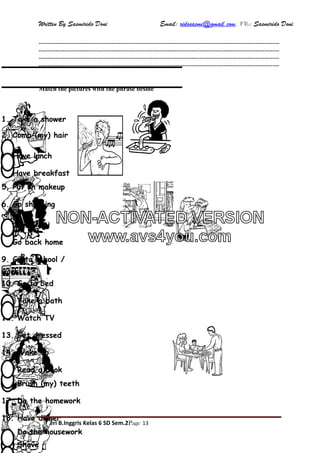 Written By Sasmirido Doni Email: ridosasmi@gmail.com. FB: Sasmirido Doni
Materi B.Inggris Kelas 6 SD Sem.2Page 13
----------------------------------------------------------------------------------------------------------------
----------------------------------------------------------------------------------------------------------------
----------------------------------------------------------------------------------------------------------------
----------------------------------------------------------------------------------------------------------------
Match the pictures with the phrase beside
14. Wake up
1. Take a shower
16. Brush (my) teeth
20. Shave
2. Comb (my) hair
5. Put on makeup
 
13. Get dressed
4. Have breakfast
9. Go to school /
work
3. Have lunch
6. Go shopping
8. Go back home
19. Do the housework
17. Do the homework
7. Cook
18. Have dinner
12. Watch TV
15. Read a book
11. Take a bath
10. Go to bed
NON-ACTIVATED VERSION
www.avs4you.com
 