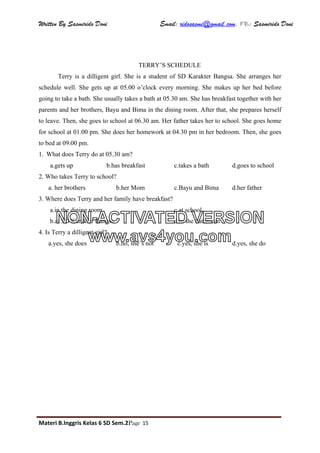 Written By Sasmirido Doni Email: ridosasmi@gmail.com. FB: Sasmirido Doni
Materi B.Inggris Kelas 6 SD Sem.2Page 15
TERRY’S SCHEDULE
Terry is a dilligent girl. She is a student of SD Karakter Bangsa. She arranges her
schedule well. She gets up at 05.00 o’clock every morning. She makes up her bed before
going to take a bath. She usually takes a bath at 05.30 am. She has breakfast together with her
parents and her brothers, Bayu and Bima in the dining room. After that, she prepares herself
to leave. Then, she goes to school at 06.30 am. Her father takes her to school. She goes home
for school at 01.00 pm. She does her homework at 04.30 pm in her bedroom. Then, she goes
to bed at 09.00 pm.
1. What does Terry do at 05.30 am?
a.gets up b.has breakfast c.takes a bath d.goes to school
2. Who takes Terry to school?
a. her brothers b.her Mom c.Bayu and Bima d.her father
3. Where does Terry and her family have breakfast?
a.in the dining room c.at school
b.at SD Karakter Bangsa d.in the bathroom
4. Is Terry a dilligent girl?
a.yes, she does b.no, she’s not c.yes, she is d.yes, she do
NON-ACTIVATED VERSION
www.avs4you.com
 