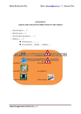 Written By Sasmirido Doni Email: ridosasmi@gmail.com. FB: Sasmirido Doni
Materi B.Inggris Kelas 6 SD Sem.2Page 16
CHAPTER IV
ASKING FOR AND GIVING DIRECTIONS IN THE STREET
- How do I get to ........?
- How do i go to ......?
- Can you show me where is .........?
- Where is ..........?
 From here you ................
 It is in front of......./beside......../behind........
traffic lights turn left
roundabout turn right
crossroads go straight on
T-junction zebra crossing
NON-ACTIVATED VERSION
www.avs4you.com
 