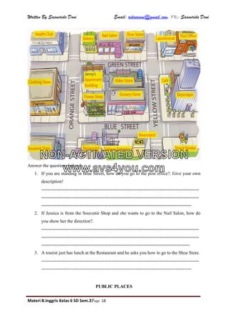 Written By Sasmirido Doni Email: ridosasmi@gmail.com. FB: Sasmirido Doni
Materi B.Inggris Kelas 6 SD Sem.2Page 18
Answer the questions below!
1. If you are standing in Blue Street, how do you go to the post office?. Give your own
description!
-------------------------------------------------------------------------------------------------------
-------------------------------------------------------------------------------------------------------
--------------------------------------------------------------------------------------------------
2. If Jessica is from the Souvenir Shop and she wants to go to the Nail Salon, how do
you show her the direction?.
-------------------------------------------------------------------------------------------------------
-------------------------------------------------------------------------------------------------------
-------------------------------------------------------------------------------------------------
3. A tourist just has lunch at the Restaurant and he asks you how to go to the Shoe Store.
-------------------------------------------------------------------------------------------------------
--------------------------------------------------------------------------------------------------
PUBLIC PLACES
NON-ACTIVATED VERSION
www.avs4you.com
 