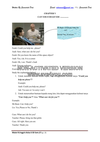 Written By Sasmirido Doni Email: ridosasmi@gmail.com. FB: Sasmirido Doni
Materi B.Inggris Kelas 6 SD Sem.2Page 21
CHAPTER V
CAN YOU/COULD YOU ................
Farah: Could you help me , please?
Audi: Sure, what can i do for you?
Farah: Do you know the name of this space object?
Audi: Yes, i do. It is a comet
Farah: Oh, i see. Thank’s Audi
Audi: You are welcome
Exercise 1
Study the explanation below!
1. Untuk meminta bantuan secara sopan, kita menggunakan kalimat tanya “Could you
help me please”?
Example:
Andi: Could you help me, please?
Adi: Yes sure or i’m sorry i can’t
2. Untuk menawarkan bantuan kepada orang lain, kita dapat menggunakan kalimat tanya
“Can i help you”? Atau “What can i do for you”?
Example:
Mr.Bean: Can i help you?
Lis: Yes, Please or No, Thank’s
Caca: What can i do for you?
Teacher: Please, bring me that globe
Caca: All right. Here you are
Teacher: Thank you
Mr.Bean: Could you help me
sir?.
Doctor: Yes, of course
NON-ACTIVATED VERSION
www.avs4you.com
 