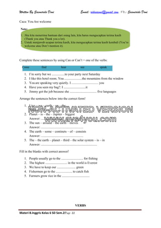 Written By Sasmirido Doni Email: ridosasmi@gmail.com. FB: Sasmirido Doni
Materi B.Inggris Kelas 6 SD Sem.2Page 22
Caca: You Are welcome
Complete these sentences by using Can or Can’t + one of the verbs:
1. I’m sorry but we ................to your party next Saturday
2. I like this hotel room. You ......................the mountains from the window
3. You are speaking very quietly. I ................................. you
4. Have you seen my bag?. I ...........................it
5. Jimmy got the job because she ................................. five languages
Arrange the sentences below into the correct form!
1. Live – we – earth – on – the
Answer: .....................................................
2. Planet – is – the – Jupiter – biggest
Answer: ....................................................
3. The sun – around – the earth – moves
Answer: ....................................................
4. The earth – some – continets – of – consists
Answer: ....................................................
5. The – the earth – planet – third – the solar system – is – in
Answer: .....................................................................
Fill in the blanks with correct answer!
1. People usually go to the ........................... for fishing
2. The highest ........................... in the world is Everest
3. We have to keep our ....................... green
4. Fishermen go to the .................... to catch fish
5. Farmers grow rice in the ..................................
VERBS
Note:
1. Jika kita menerima bantuan dari orang lain, kita harus mengucapkan terima kasih
(Thank you atau Thank you a lot).
2. Untuk menjawab ucapan terima kasih, kita mengucapkan terima kasih kembali (You’re
welcome atau Don’t mention it).
Come find hear see speak
NON-ACTIVATED VERSION
www.avs4you.com
 