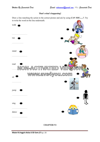 Written By Sasmirido Doni Email: ridosasmi@gmail.com. FB: Sasmirido Doni
Materi B.Inggris Kelas 6 SD Sem.2Page 23
That’s what’s happening!
Draw a line matching the action to the correct picture and ask by using CAN YOU......?. Try
to write the word on the line underneath.
walk
_______________
run
___________
stand
_______________
read
_______________
sit
_________
jump
_______________
sing
_______________
dance
_______________
CHAPTER VI
NON-ACTIVATED VERSION
www.avs4you.com
 