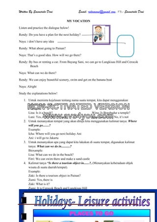Written By Sasmirido Doni Email: ridosasmi@gmail.com. FB: Sasmirido Doni
Materi B.Inggris Kelas 6 SD Sem.2Page 24
MY VOCATION
Listen and practice the dialogue below!
Rendy: Do you have a plan for the next holiday?
Naya: i don’t have any idea
Rendy: What about going to Painan?
Naya: That’s a good idea. How will we go there?
Rendy: By bus or renting a car. From Bayang Sani, we can go to Langkisau Hill and Cerocok
Beach
Naya: What can we do there?
Rendy: We can enjoy beautiful scenery, swim and get on the banana boat
Naya: Alright
Study the explanations below!
1. Untuk meminta kejelasan tentang nama suatu tempat, kita dapat menggunakan
kalimat tanya: Is it......?
Example:
Lina: Is it a beach? Wina: Is Borobudur a temple?
Lani: Yes, it is or No, it is not Rara: Yes, it is or No, it’s not
2. Untuk menanyakan tempat yang akan dituju kita menggunakan kalimat tanya: Where
will you go........?
Example:
Icha: Where will you go next holiday Ani
Ani: i will go to Jakarta
3. Untuk menanyakan apa yang dapat kita lakukan di suatu tempat, digunakan kalimat
tanya: What can we do in...........?
Biexample:
Lisa: What can we do in the beach?
Fitri: We can swim there and make a sand castle
4. Kalimat tanya “Is there a tourism object in.......?, (Menanyakan keberadaan objek
wisata di suatu daerah/tempat).
Example:
Zaki: Is there a tourism object in Painan?
Zumi: Yes, there is
Zaki: What is it?
Zumi: It is Cerocok Beach and Langkisau Hill
NON-ACTIVATED VERSION
www.avs4you.com
 