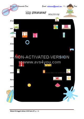 Written By Sasmirido Doni Email: ridosasmi@gmail.com. FB: Sasmirido Doni
Materi B.Inggris Kelas 6 SD Sem.2Page 26
HOLIDAY
Every summer, my family and I go on holiday to the . We usually take
our full of beach things, as for example, a , a , a
, some and a . My brother James carries his . My sister
Emma carries her because she can’t swim very well. My friend Paul also
comes with us. He likes diving a lot and that’s why he never forgets his
or his . Mum is wearing her favourite trousers, her and some
very nice . Dad always carries a because he loves reading
under a . Mum always applies some on us since we arrive the . We
have a very good time and we sometimes find some and . At
noon, when it’s very , we usually have a slice of because it’s very
cool.
NON-ACTIVATED VERSION
www.avs4you.com
 