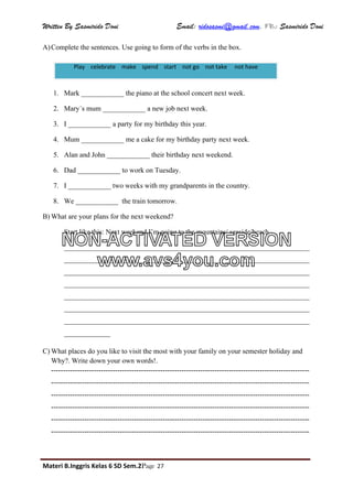 Written By Sasmirido Doni Email: ridosasmi@gmail.com. FB: Sasmirido Doni
Materi B.Inggris Kelas 6 SD Sem.2Page 27
A)Complete the sentences. Use going to form of the verbs in the box.
1. Mark ____________ the piano at the school concert next week.
2. Mary´s mum ____________ a new job next week.
3. I ____________ a party for my birthday this year.
4. Mum ____________ me a cake for my birthday party next week.
5. Alan and John ____________ their birthday next weekend.
6. Dad ____________ to work on Tuesday.
7. I ____________ two weeks with my grandparents in the country.
8. We ____________ the train tomorrow.
B) What are your plans for the next weekend?
Start like this: Next weekend I’m going to the mountains/ seaside/beach……
_____________________________________________________________________
_____________________________________________________________________
_____________________________________________________________________
_____________________________________________________________________
_____________________________________________________________________
_____________________________________________________________________
_____________________________________________________________________
_____________
C) What places do you like to visit the most with your family on your semester holiday and
Why?. Write down your own words!.
-------------------------------------------------------------------------------------------------------------
-------------------------------------------------------------------------------------------------------------
-------------------------------------------------------------------------------------------------------------
-------------------------------------------------------------------------------------------------------------
-------------------------------------------------------------------------------------------------------------
-------------------------------------------------------------------------------------------------------------
Play celebrate make spend start not go not take not have
NON-ACTIVATED VERSION
www.avs4you.com
 