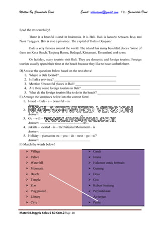Written By Sasmirido Doni Email: ridosasmi@gmail.com. FB: Sasmirido Doni
Materi B.Inggris Kelas 6 SD Sem.2Page 28
Read the text carefully!
There is a beutiful island in Indonesia. It is Bali. Bali is located between Java and
Nusa Tenggara. Bali is also a province. The capital of Bali is Denpasar.
Bali is very famous around the world. The island has many beautiful places. Some of
them are Kuta Beach, Tanjung Banoa, Bedugul, Kintamani, Dreamland and so on.
On holiday, many tourists visit Bali. They are domestic and foreign tourists. Foreign
tourists usually spend their time at the beach because they like to have sunbath there.
D)Answer the questions below based on the text above!
1. Where is Bali located? ___________________________________
2. Is Bali a province? ______________________________________
3. Mention 5 beautiful places in Bali! ________________________________________
4. Are there some foreign tourists in Bali? ____________________________________
5. What do the foreign tourists like to do in the beach? __________________________
E) Arrange the sentences below into the correct form!
1. Island – Bali – a – beautiful – is
Answer: ............................................................
2. Play – can – we – playground – swing – the – in
Answer: .............................................................
3. Go – will – where – we?
Answer: .............................................................
4. Jakarta – located – is – the National Monument – is
Answer: ..............................................................
5. Holiday – plantation tea – you – do – next – go – to?
Answer: ..............................................................
F) Match the words below!
 Village
 Palace
 Waterfall
 Mountain
 Beach
 Temple
 Zoo
 Playground
 Library
 Cave
 Candi
 Istana
 Halaman untuk bermain
 Gunung
 Desa
 Goa
 Kebun binatang
 Perpustakaan
 Air terjun
 Pantai
NON-ACTIVATED VERSION
www.avs4you.com
 