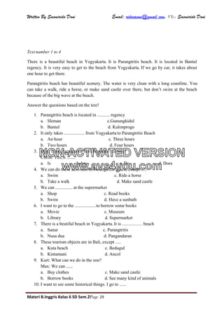 Written By Sasmirido Doni Email: ridosasmi@gmail.com. FB: Sasmirido Doni
Materi B.Inggris Kelas 6 SD Sem.2Page 29
Text number 1 to 4
There is a beautiful beach in Yogyakarta. It is Parangtritis beach. It is located in Bantul
regency. It is very easy to get to the beach from Yogyakarta. If we go by car, it takes about
one hour to get there.
Parangtritis beach has beautiful scenery. The water is very clean with a long coastline. You
can take a walk, ride a horse, or make sand castle over there, but don’t swim at the beach
because of the big wave at the beach.
Answer the questions based on the text!
1. Parangtritis beach is located in ........... regency
a. Sleman c.Gunungkidul
b. Bantul d. Kulonprogo
2. It only takes .................. from Yogyakarta to Parangtritis Beach
a. An hour c. Three hours
b. Two hours d. Four hours
3. Max: Does Parangtritis have beautiful scenery?
Christ: Yes, it ........
a. Is b.Are c. Do d. Does
4. We can do these activities in Parangtritis beach, except .....
a. Swim c. Ride a horse
b. Take a walk d. Make sand castle
5. We can ............... at the supermarket
a. Shop c. Read books
b. Swim d. Have a sunbath
6. I want to go to the ...................to borrow some books
a. Movie c. Museum
b. Library d. Supermarket
7. There is a beutiful beach in Yogyakarta. It is .................. beach
a. Sanur c. Parangtritis
b. Nusa dua d. Pangandaran
8. These tourism objects are in Bali, except .....
a. Kuta beach c. Bedugul
b. Kintamani d. Ancol
9. Kurt: What can we do in the zoo?
Max: We can ......
a. Buy clothes c. Make sand castle
b. Borrow books d. See many kind of animals
10. I want to see some historical things. I go to ......
NON-ACTIVATED VERSION
www.avs4you.com
 