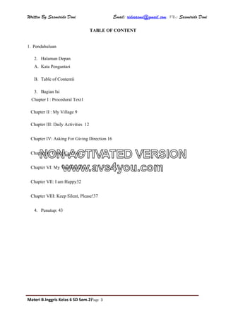 Written By Sasmirido Doni Email: ridosasmi@gmail.com. FB: Sasmirido Doni
Materi B.Inggris Kelas 6 SD Sem.2Page 3
TABLE OF CONTENT
1. Pendahuluan
2. Halaman Depan
A. Kata Pengantari
B. Table of Contentii
3. Bagian Isi
Chapter I : Procedural Text1
Chapter II : My Village 9
Chapter III: Daily Activities 12
Chapter IV: Asking For Giving Direction 16
Chapter V: Could/Can You 21
Chapter VI: My Vocation 24
Chapter VII: I am Happy32
Chapter VIII: Keep Silent, Please!37
4. Penutup: 43
NON-ACTIVATED VERSION
www.avs4you.com
 
