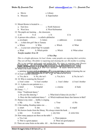 Written By Sasmirido Doni Email: ridosasmi@gmail.com. FB: Sasmirido Doni
Materi B.Inggris Kelas 6 SD Sem.2Page 30
a. Movie c. Library
b. Museum d. Supermarket
11. Mount Bromo is located in ......
a. East Java c. North Sulawesi
b. West Java d. West Kalimantan
12. The pupils are learning … the classroom.
a. on b. at c. Is d. in
13. A person who collects … is called a philatelist
a. envelopes b. letters c. addresses d. stamps
14. . … is that slim girl? She is Tamara
a. Where b. Who c. Which d. What
15. . … is your new school bag? It is purple
a. What b. Which prefer c. Which d. What colour
Text for number 16 to 18
A Nice Day
This is a bright afternoon. In Ivan’s home, some peoples are enjoying their activities.
They are all busy. His father is repairing and cleaning the car. His mother is cooking.
She is just making gado-gado and grilled fish. His sister is watering some flowers
beside the house. Ivan is painting. They are very hapy. (No.8-10)
16. What is his sister’s hobby ?
a. painting b. gardening c. cooking d.cleaning the car
17. Is Ivan’s mother cooking?
a. Yes, she is b. No, she isn’t c. Yes, he is d. No, he isn’t
18. 10. Who is watering the flowers?
a. Ivan’s sister b. Ivan’s mother c . Ivan’s father d. Ivan’s brother
19. 11. A place to care patients is a …
a. hotel b. hospital c. cinema d. bank
20. Fenny : “…”
Gina: “Traditional dance.”
a. Do you like dancing ? c. What kind of dance do you like ?
b. Does she like traditional dance ? d. Which traditional dance that famous in Bali?
21. Hanna is my sister. … hobby is singing.
a. My b. Her c. Your d. His
22. I like reading. Reading makes me …
a. smart b. late c. lazy d. stupid
23. We borrow books from the library. We always return the book …
a. late b. on time c. any time d. some time
24. How many papayas are there on the table ?
a. Yes, I am c. Three papayas
b. That is a green papaya d. These are good papayas
25. There are some fruits on the table. All … the fruits are ripe.
NON-ACTIVATED VERSION
www.avs4you.com
 