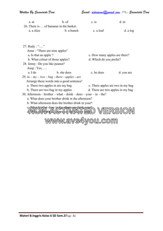 Written By Sasmirido Doni Email: ridosasmi@gmail.com. FB: Sasmirido Doni
Materi B.Inggris Kelas 6 SD Sem.2Page 31
a. at b. of c. is d. in
26. There is … of bananas in the basket.
a. a slice b. a bunch c. a loaf d. a log
27. Rudy : “….”
Anne : “There are nine apples”
a. Is that an apple ? c. How many apples are there?
b. What colour of those apples? d. Which do you prefer?
28. Jenny : Do you like peanut?
Asep : Yes, ….
a. I do b. she does c. he does d. you are
29. in – my – two – bag - there - apples - are
Arrange these words into a good sentence!
a. There two apples in are my bag c. There apples are two in my bag
b. There are two bag in my apples d. There are two apples in my bag
30. Afternoon – brother – what – drink – does – your – in – the?
a. What does your brother drink in the afternoon?
b. What afternoon does the brother drink in your?
c. What brother does in the afternoon drink your?
d. What does in your afternoon the brother drink?NON-ACTIVATED VERSION
www.avs4you.com
 