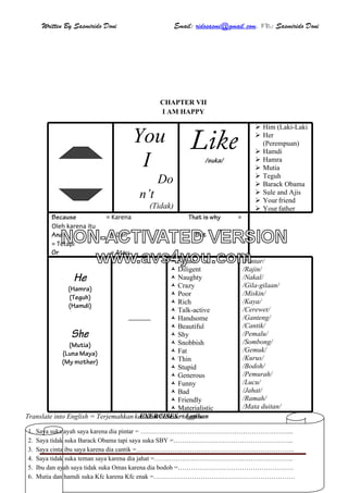 Written By Sasmirido Doni Email: ridosasmi@gmail.com. FB: Sasmirido Doni
Materi B.Inggris Kelas 6 SD Sem.2Page 32
CHAPTER VII
I AM HAPPY
You
I
Do
n’t
(Tidak)
Like/suka/
 Him (Laki-Laki
 Her
(Perempuan)
 Hamdi
 Hamra
 Mutia
 Teguh
 Barack Obama
 Sule and Ajis
 Your friend
 Your father
Because = Karena That is why =
Oleh karena itu
And = Dan But
= Tetapi
Or = Atau
He
(Hamra)
(Teguh)
(Hamdi)
She
(Mutia)
(Luna Maya)
(My mother)
 Smart
 Diligent
 Naughty
 Crazy
 Poor
 Rich
 Talk-active
 Handsome
 Beautiful
 Shy
 Snobbish
 Fat
 Thin
 Stupid
 Generous
 Funny
 Bad
 Friendly
 Materialistic
/Pintar/
/Rajin/
/Nakal/
/Gila-gilaan/
/Miskin/
/Kaya/
/Cerewet/
/Ganteng/
/Cantik/
/Pemalu/
/Sombong/
/Gemuk/
/Kurus/
/Bodoh/
/Pemurah/
/Lucu/
/Jahat/
/Ramah/
/Mata duitan/
EXERCISES = LatihanTranslate into English = Terjemahkan kedalam bahasa inggris
1. Saya suka ayah saya karena dia pintar = ……………………………………………………………...
2. Saya tidak suka Barack Obama tapi saya suka SBY =………………………………………………..
3. Saya cinta ibu saya karena dia cantik =………………………………………………………………..
4. Saya tidak suka teman saya karena dia jahat =………………………………………………………..
5. Ibu dan ayah saya tidak suka Omas karena dia bodoh =………………………………………………
6. Mutia dan hamdi suka Kfc karena Kfc enak =…………………………………………………………
NON-ACTIVATED VERSION
www.avs4you.com
 