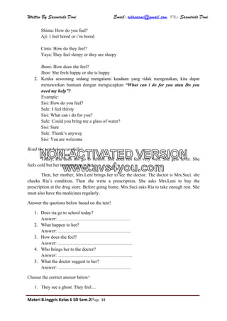 Written By Sasmirido Doni Email: ridosasmi@gmail.com. FB: Sasmirido Doni
Materi B.Inggris Kelas 6 SD Sem.2Page 34
Shinta: How do you feel?
Aji: I feel bored or i’m bored
Cinta: How do they feel?
Yaya: They feel sleepy or they are sleepy
Jhoni: How does she feel?
Jhon: She feels happy or she is happy
2. Ketika seseorang sedang mengalami keadaan yang tidak mengenakan, kita dapat
menawarkan bantuan dengan mengucapkan “What can i do for you atau Do you
need my help”?
Example:
Sisi: How do you feel?
Sule: I feel thirsty
Sisi: What can i do for you?
Sule: Could you bring me a glass of water?
Sisi: Sure
Sule: Thank’s anyway
Sisi: You are welcome
Read the text below carefully!
Today, Ria does not go to school. She does not feel very well. She gets fever. She
feels cold but her temperature is hot.
Then, her mother, Mrs.Leni brings her to see the doctor. The doctor is Mrs.Suci. she
checks Ria’s condition. Then she write a prescription. She asks Mrs.Leni to buy the
prescription at the drug store. Before going home, Mrs.Suci asks Ria to take enough rest. She
must also have the medicines regularly.
Answer the quetions below based on the text!
1. Does ria go to school today?
Answer: ...............................................................
2. What happen to her?
Answer: ................................................................
3. How does she feel?
Answer: .................................................................
4. Who brings her to the doctor?
Answer: .................................................................
5. What the doctor suggest to her?
Answer: ................................................................
Choose the correct answer below!
1. They see a ghost. They feel....
NON-ACTIVATED VERSION
www.avs4you.com
 