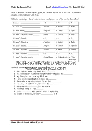 Written By Sasmirido Doni Email: ridosasmi@gmail.com. FB: Sasmirido Doni
Materi B.Inggris Kelas 6 SD Sem.2Page 36
name is Mahmut. He is forty-two years old. He is a doctor. He is Turkish. His favourite
singer is Michael Jackson Gencebay.
Fill in the blanks below based on the text above and choose one of the word in the coulom!
13. Jason is ______________________ a. 12 b. 20 c. 22
14. Jason is a _____________________ a. teacher b. student c. doctor
15. Jason is from__________________ a. England b. Turkey c. Japan
16. Jason’s favourite lesson is_______ a. math b. English c. music
17. Jason’s father is_______________ a. 44 b. 43 c. 42
18. Jason’s father is a_____________ a. Teacher b. student c. doctor
19. Jason’s father is______________ a. English b. Turkish c. Japanese
20. Jason’s mother is a ___________ a. teacher b. doctor c. student
21. Jason’s mother is _____________ a. 36 b. 38 c. 30
22. Jason’s favourite singer is ______ a. Baris Manco b. Volkan Konak c. Orhan
Gencebay
Fill in the blanks below!
1. The condition is worrying, so we feel .......................
2. We sometimes are frightened seeing horror movie because it is ...................
3. My father gives me a new bag. I feel very .................
4. I get a good score in English. It makes me .................
5. The service is very disappointing. So, we feel .......................
6. Mr.Anang is bored with his job because it is ....................
7. The scenery is ..................... So, i am amazed
8. Waiting is tiring, so i feel ................
9. Adi is ..................... with ghost because it is frightening
10. Science is interesting, so we are ........................... in it
NON-ACTIVATED VERSION
www.avs4you.com
 