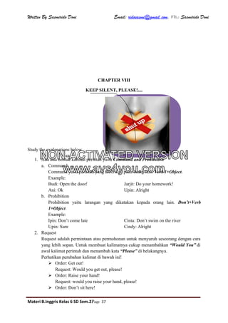 Written By Sasmirido Doni Email: ridosasmi@gmail.com. FB: Sasmirido Doni
Materi B.Inggris Kelas 6 SD Sem.2Page 37
CHAPTER VIII
KEEP SILENT, PLEASE!....
Study the explanations below
1. Ada dua bentuk kalimat perintah yaitu Command and Prohibition
a. Command
Command yaitu perintah yang diberikan pada orang lain. Verb 1+Object.
Example:
Budi: Open the door! Jarjit: Do your homework!
Ani: Ok Upin: Alright
b. Prohibition
Prohibition yaitu larangan yang dikatakan kepada orang lain. Don’t+Verb
1+Object
Example:
Ipin: Don’t come late Cinta: Don’t swim on the river
Upin: Sure Cindy: Alright
2. Request
Request adalah permintaan atau permohonan untuk menyuruh seseorang dengan cara
yang lebih sopan. Untuk membuat kalimatnya cukup menambahkan “Would You” di
awal kalimat perintah dan menambah kata “Please” di belakangnya.
Perhatikan perubahan kalimat di bawah ini!
 Order: Get out!
Request: Would you get out, please!
 Order: Raise your hand!
Request: would you raise your hand, please!
 Order: Don’t sit here!
NON-ACTIVATED VERSION
www.avs4you.com
 