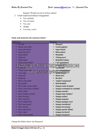 Written By Sasmirido Doni Email: ridosasmi@gmail.com. FB: Sasmirido Doni
Materi B.Inggris Kelas 6 SD Sem.2Page 38
Request: Would you not to sit here, please!
3. Untuk response/jawabanya menggunkan:
 Yes, certainly
 Yes, of course
 Yes, sure
 Alright
 I’m sorry, i can’t
Study and memorize the sentences below!
Sentences Meaning
 Get up!
 Brush your teeth!
 Sweep the floor!
 Open the door!
 Keep silent!
 Help me!
 Study hard!
 Wash your clothes!
 Turn off the TV!
 Come in!
 Watch your step!
 Turn right
 Turn left
 Stand up!
 Raise your hand!
 Be careful!
 Don’t play on the street!
 Don’t come late to school!
 Don’t enter!
 Don’t forget to study!
 Don’t be lazy!
 Don’t touch it!
 Don’t disturb me!
 Don’t get closer!
 Don’t swim!
 Don’t park here!
 Don’t stop!
 Don’t turn around!
 Bangun!
 Gosok gigimu!
 Sapu lantai!
 Buka pintu!
 Diamlah!
 Tolong saya!
 Rajinlah belajar
 Cuci pakainmu!
 Matikan TV!
 Masuklah!
 Awas langkahmu!
 Belok kanan!
 Belok kiri!
 Berdiri!
 Angkat tanganmu!
 Hati-hatilah!
 Jangan main di jalan!
 Jangan terlambat ke sekolah!
 Jangan masuk!
 Jangan lupa belajar!
 Jangan malas!
 Jangan pegang!
 Jangan ganggu saya!
 Jangan mendekat!
 Jangan berenang!
 Jangan parkir disini!
 Jangan berhenti!
 Jangan berputar!
Change the Orders below into Requests!
NON-ACTIVATED VERSION
www.avs4you.com
 