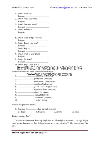 Written By Sasmirido Doni Email: ridosasmi@gmail.com. FB: Sasmirido Doni
Materi B.Inggris Kelas 6 SD Sem.2Page 39
1. Order: Stand up!
Request: ..............................................
2. Order: Raise your hand!
Request: ..............................................
3. Order: Say your name!
Request: ..............................................
4. Order: Turn left!
Request: .............................................
5. Order: Walk 2 steps forward!
Request: ............................................
6. Order: Touch your nose!
Request: ...........................................
7. Order: Say “A”!
Request: ............................................
8. Order: Walk to your chair!
Request: ............................................
9. Order: Sit down!
Request: ............................................
10. Order: Say “Thank You”!
Request: .............................................
Put the correct words based on the sentences below!
1. ............................... the book! (read/listen)
2. ............................... your name! (open/say)
3. ............................... the window! (open/throw)
4. ............................... your hand! (close/raise)
5. ............................... your homework! (do/smile)
6. ............................... right over there! (tear/turn)
7. ............................... silent! (buy/keep)
8. ................................ be late! (don’t/do)
9. ................................ that bread! (eat/burn)
10. ................................ careful! (is/be)
Answer the questions below!
1. We must be ................ when we walk to school
a. Lazy b. Careless c. carefull d. afraid
Text for number 2 to 7
The class is almost over. Before going home, Mr.Ahmad gives homework. He says “Open
page twelve, Do exercise five, Submit it next week. Any question”?. The students say “No
sir”.
NON-ACTIVATED VERSION
www.avs4you.com
 