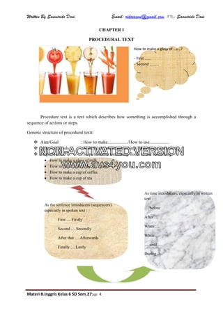 Written By Sasmirido Doni Email: ridosasmi@gmail.com. FB: Sasmirido Doni
Materi B.Inggris Kelas 6 SD Sem.2Page 4
CHAPTER I
PROCEDURAL TEXT
Procedure text is a text which describes how something is accomplished through a
sequence of actions or steps.
Generic structure of procedural textt:
 Aim/Goal : How to make................../How to use..................
 Materials/Tools : Materials to make something/Tools to use something.
 Steps/Method : Steps to make something/Tools to use something
 How to make a glass of milk
 How to make a plate of ...........juice
 How to make a cup of coffee
 How to make a cup of tea
How to make a glass of .......?
- First ......
- Second .........
As the sentence introducers (sequencers)
especially in spoken text :
First … Firstly
Second … Secondly
After that … Afterwards
Finally … Lastly
As time introducers, especially in written
text :
… before
After …
When …
While …
… until …
During …
NON-ACTIVATED VERSION
www.avs4you.com
 