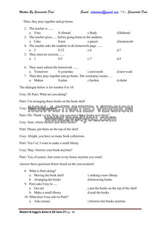 Written By Sasmirido Doni Email: ridosasmi@gmail.com. FB: Sasmirido Doni
Materi B.Inggris Kelas 6 SD Sem.2Page 40
Then, they pray together and go home.
2. The teacher is ......
a. Vino b.Ahmad c.Rudy d.Rahmad
3. The teacher gives ..... before going home to the students.
a. Cake b.test c.parcel d.homework
4. The teacher asks the students to do homework page .......
a. 5 b.12 c.6 d.7
5. They must do exercise ......
a. 1 b.5 c.7 d.4
6. They must submit the homework .......
a. Tomorrow b.yesterday c.next moth d.next week
7. Then they pray together and go home. The word pray means .....
a. Makan b.jalan c.berdoa d.shalat
The dialogue below is for number 8 to 10
Ussy: Hi Putri, What are you doing?
Putri: I’m arranging these books on the book shelf
Ussy: What can i do for you?
Putri: Oh, Thank’s a lot. Now, can you move those books over there?
Ussy: Sure, where should i put these books?
Putri: Please, put them on the top of the shelf
Ussy: Alright, you have so many book collections
Putri: Yes i’ve. I want to make a small library
Ussy: May i borrow your book anytime?
Putri: Yes, of course. Just come to my house anytime you want!.
Answer these questions below based on the conversation!
8. What is Putri doing?
a. Moving the book shelf c.making a new library
b. Arranging the books d.borrowing books
9. Putri asks Ussy to .....
a. Get out c.put the books on the top of the shelf
b. Make a small library d.read the books
10. What does Ussy asks to Putri?
a. Asks money c.borrows her books anytime
NON-ACTIVATED VERSION
www.avs4you.com
 