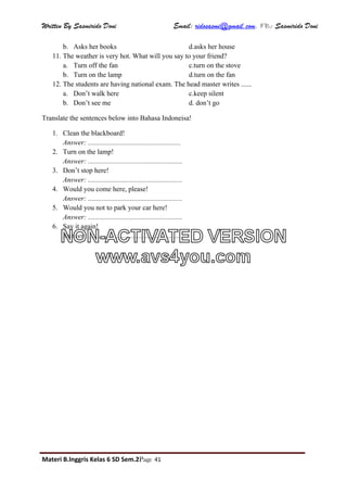 Written By Sasmirido Doni Email: ridosasmi@gmail.com. FB: Sasmirido Doni
Materi B.Inggris Kelas 6 SD Sem.2Page 41
b. Asks her books d.asks her house
11. The weather is very hot. What will you say to your friend?
a. Turn off the fan c.turn on the stove
b. Turn on the lamp d.turn on the fan
12. The students are having national exam. The head master writes ......
a. Don’t walk here c.keep silent
b. Don’t see me d. don’t go
Translate the sentences below into Bahasa Indoneisa!
1. Clean the blackboard!
Answer: .....................................................
2. Turn on the lamp!
Answer: ......................................................
3. Don’t stop here!
Answer: ......................................................
4. Would you come here, please!
Answer: ......................................................
5. Would you not to park your car here!
Answer: ......................................................
6. Say it again!
Answer: ......................................................
NON-ACTIVATED VERSION
www.avs4you.com
 