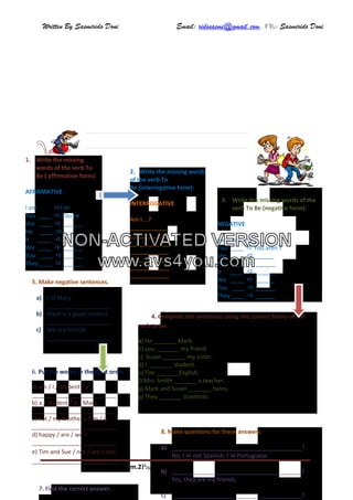 Written By Sasmirido Doni Email: ridosasmi@gmail.com. FB: Sasmirido Doni
Materi B.Inggris Kelas 6 SD Sem.2Page 42
2. Write the missing words
of the verb To
Be (interrogative form):
INTERROGATIVE
Am I …?
____________
____________
____________
____________
____________
____________
____________
4. Complete the sentences using the correct forms of the
verb to be.
a) He _______ Mark.
b) you _______ my friend.
c) Susan _______ my sister.
d) I _______ student.
e) Tim _______English.
f) Mrs. Smith _______ a teacher.
g) Mark and Susan _______ twins.
g) They _______ scientists.
6. Put the words in the right order.
a) am / I / student / a
__________________________
b) a / student / is / Mary
__________________________
c) not / my brother / Tim / is
__________________________
d) happy / are / we ?
__________________________
e) Tim and Sue / not / are / late.
___________________________
8. Make questions for these answers.
a) ________________________________________?
No, I´m not Spanish. I´m Portuguese.
b) ________________________________________?
Yes, they are my friends.
c) ________________________________________?
3. Write the missing words of the
verb To Be (negative form):
NEGATIVE
I am not ______
You ____  You aren´t
she ____  ______
He ____  ______
It ____  ______
We ____  ______
You ____  ______
They ____  ______
1. Write the missing
words of the verb To
Be ( affirmative form):
AFFIRMATIVE
I am I´m
You ____  You´re
she ____  ______
He ____  ______
It ____  ______
We ____  ______
You ____  ______
They ____  ______
5. Make negative sentences.
a) I´m Mary.
____________________
b) Mark is a good student.
____________________
c) We are friends.
____________________
7. Find the correct answer.
NON-ACTIVATED VERSION
www.avs4you.com
 