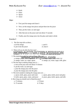 Written By Sasmirido Doni Email: ridosasmi@gmail.com. FB: Sasmirido Doni
Materi B.Inggris Kelas 6 SD Sem.2Page 6
 Knife
 Glass
 Spoon
 Juicer
Steps:
 First, peel the mango and clean it
 Next, cut the mango into pieces and put them into the juicer
 Then, put the water, ice and sugar
 After that turn on the juicer and wait about 15 seconds
 Finally, pour the mango juice into the glass and ready to drink
Exercise 2
1. The first step tells us about....
a.cut the mango c. peel it
b. put it into the juicer d. clean it
2. What will you do after the first step?....
a. put it into the juicer c. peel it
b. cut it d. put the water into the juicer
3. The materials needed in making Mango Juice are ....
a. mango, juicer, water, sugar, ice c. mango, sugar, milk, water, ice
b. mango, water, ice, sugar, spoon d. mango, ice, water, sugar, milk, glass
4. The last step in making mango juice is ....
a. turn on the juice and wait about 15 minutes
b. put the water, ice and sugar
c. pour the mango juice into the juicer
d. pour the mango juice into the glass
5. The tools needed in making the mango juice are .....
a. spoon, knife, glass, juicer and water c. spoon, glass, knife, juicer and glass
b. knife, spoon, glass, water, and juicer d. juicer, glass, knife, spoon, and milk
6. How long you should wait to blend the juice?
a. 15 minutes c.15 hours
b. 15 seconds d. 15 days
NON-ACTIVATED VERSION
www.avs4you.com
 