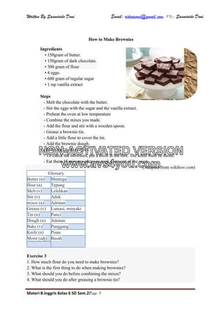 Written By Sasmirido Doni Email: ridosasmi@gmail.com. FB: Sasmirido Doni
Materi B.Inggris Kelas 6 SD Sem.2Page 7
How to Make Brownies
Ingredients
• 150gram of butter.
• 150gram of dark chocolate.
• 300 gram of flour                 
• 4 eggs.
• 600 gram of regular sugar
• 1 tsp vanilla extract
Steps
- Melt the chocolate with the butter.
- Stir the eggs with the sugar and the vanilla extract.
- Preheat the oven at low temperature
- Combine the mixes you made.
- Add the flour and stir with a wooden spoon.
- Grease a brownie tin.
- Add a little flour to cover the tin.
- Add the brownie dough.
- Bake for 10-30 minutes.
- To check the brownies, put a knife in the mix. The knife must be moist!
- Eat them 15 minutes after you took them out of the oven.
(Adapted from wikihow.com)
Glossary
Butter (n) Mentega
flour (n) Tepung
Melt (v) Lelehkan
Stir (v) Aduk
mixes (n) Adonan
Grease (v) Lumasi, minyaki
Tin (n) Panci
Dough (n) Adonan
Bake (v) Panggang
Knife (n) Pisau
Moist (adj) Basah
Exercise 3
1. How much flour do you need to make brownies?
2. What is the first thing to do when making brownies?
3. What should you do before combining the mixes?
4. What should you do after greasing a brownie tin?
NON-ACTIVATED VERSION
www.avs4you.com
 