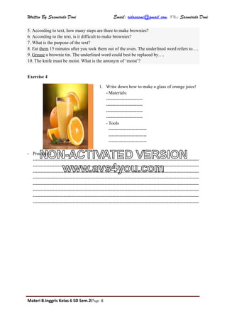 Written By Sasmirido Doni Email: ridosasmi@gmail.com. FB: Sasmirido Doni
Materi B.Inggris Kelas 6 SD Sem.2Page 8
5. According to text, how many steps are there to make brownies?
6. According to the text, is it difficult to make brownies?
7. What is the purpose of the text?
8. Eat them 15 minutes after you took them out of the oven. The underlined word refers to….
9. Grease a brownie tin. The underlined word could best be replaced by….
10. The knife must be moist. What is the antonym of ‘moist’?
Exercise 4
1. Write down how to make a glass of orange juice!
- Materials:
------------------------
------------------------
------------------------
------------------------
- Tools
-------------------------
-------------------------
-------------------------
- Procedure
-------------------------------------------------------------------------------------------------------------
-------------------------------------------------------------------------------------------------------------
-------------------------------------------------------------------------------------------------------------
-------------------------------------------------------------------------------------------------------------
-------------------------------------------------------------------------------------------------------------
-------------------------------------------------------------------------------------------------------------
-------------------------------------------------------------------------------------------------------------
-------------------------------------------------------------------------------------------------------------
NON-ACTIVATED VERSION
www.avs4you.com
 