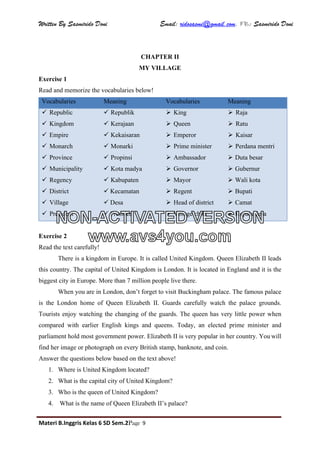 Written By Sasmirido Doni Email: ridosasmi@gmail.com. FB: Sasmirido Doni
Materi B.Inggris Kelas 6 SD Sem.2Page 9
CHAPTER II
MY VILLAGE
Exercise 1
Read and memorize the vocabularies below!
Vocabularies Meaning Vocabularies Meaning
 Republic
 Kingdom
 Empire
 Monarch
 Province
 Municipality
 Regency
 District
 Village
 President
 Republik
 Kerajaan
 Kekaisaran
 Monarki
 Propinsi
 Kota madya
 Kabupaten
 Kecamatan
 Desa
 Presiden
 King
 Queen
 Emperor
 Prime minister
 Ambassador
 Governor
 Mayor
 Regent
 Head of district
 Village chief
 Raja
 Ratu
 Kaisar
 Perdana mentri
 Duta besar
 Gubernur
 Wali kota
 Bupati
 Camat
 Kepala desa
Exercise 2
Read the text carefully!
There is a kingdom in Europe. It is called United Kingdom. Queen Elizabeth II leads
this country. The capital of United Kingdom is London. It is located in England and it is the
biggest city in Europe. More than 7 million people live there.
When you are in London, don’t forget to visit Buckingham palace. The famous palace
is the London home of Queen Elizabeth II. Guards carefully watch the palace grounds.
Tourists enjoy watching the changing of the guards. The queen has very little power when
compared with earlier English kings and queens. Today, an elected prime minister and
parliament hold most government power. Elizabeth II is very popular in her country. You will
find her image or photograph on every British stamp, banknote, and coin.
Answer the questions below based on the text above!
1. Where is United Kingdom located?
2. What is the capital city of United Kingdom?
3. Who is the queen of United Kingdom?
4. What is the name of Queen Elizabeth II’s palace?
NON-ACTIVATED VERSION
www.avs4you.com
 