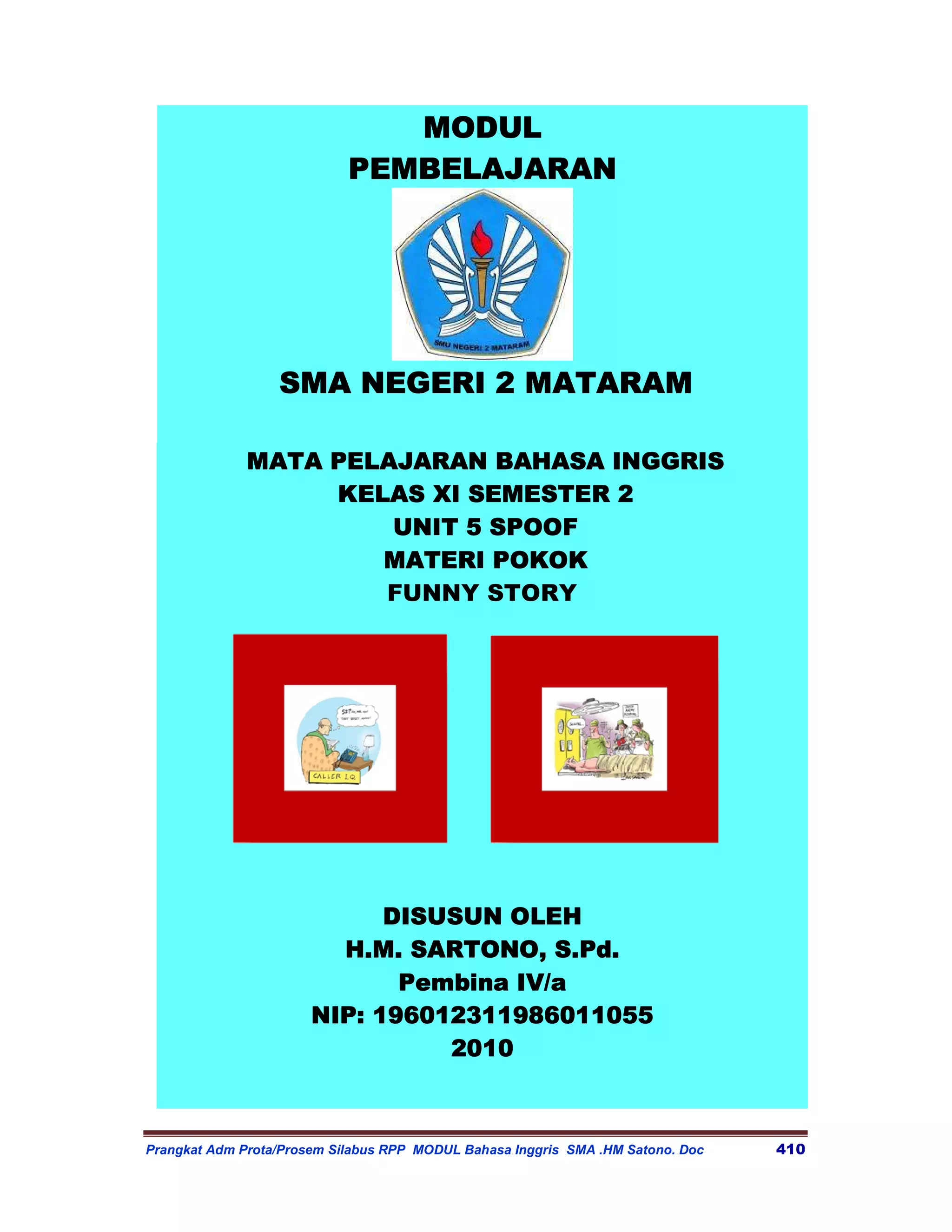 MODUL
                            PEMBELAJARAN




                  SMA NEGERI 2 MATARAM

              MATA PELAJARAN BAHASA INGGRIS
                   KELAS XI SEMESTER 2
                       UNIT 5 SPOOF
                      MATERI POKOK
                      FUNNY STORY




                             DISUSUN OLEH
                         H.M. SARTONO, S.Pd.
                              Pembina IV/a
                       NIP: 196012311986011055
                                 2010
                                 2010



Prangkat Adm Prota/Prosem Silabus RPP MODUL Bahasa Inggris SMA .HM Satono. Doc   410
 