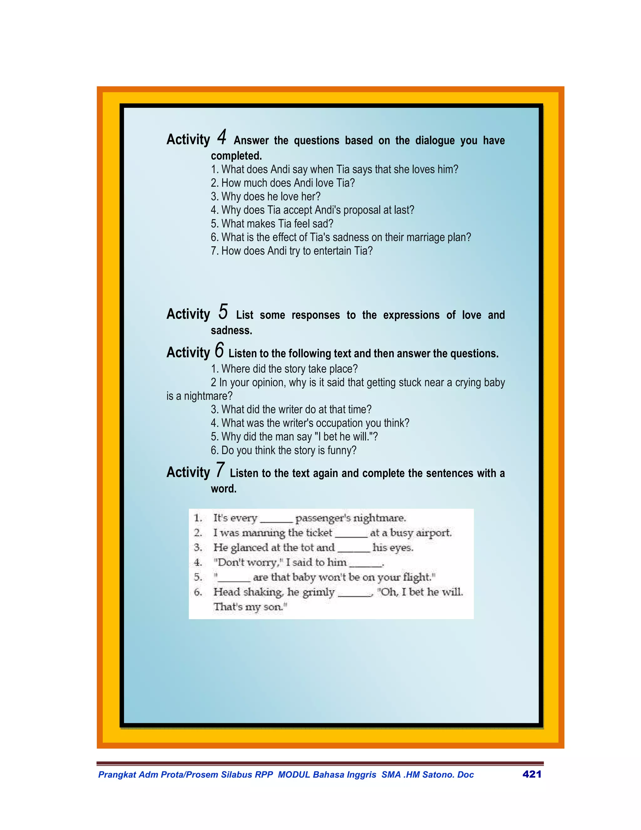 Activity    4   Answer the questions based on the dialogue you have
                         completed.
                         1. What does Andi say when Tia says that she loves him?
                         2. How much does Andi love Tia?
                         3. Why does he love her?
                         4. Why does Tia accept Andi's proposal at last?
                         5. What makes Tia feel sad?
                         6. What is the effect of Tia's sadness on their marriage plan?
                         7. How does Andi try to entertain Tia?




              Activity    5  List some responses to the expressions of love and
                         sadness.
              Activity 6 Listen to the following text and then answer the questions.
                         1. Where did the story take place?
                         2 In your opinion, why is it said that getting stuck near a crying baby
              is a nightmare?
                         3. What did the writer do at that time?
                         4. What was the writer's occupation you think?
                         5. Why did the man say "I bet he will."?
                         6. Do you think the story is funny?
              Activity 7 Listen to the text again and complete the sentences with a
                         word.




Prangkat Adm Prota/Prosem Silabus RPP MODUL Bahasa Inggris SMA .HM Satono. Doc                     421
 