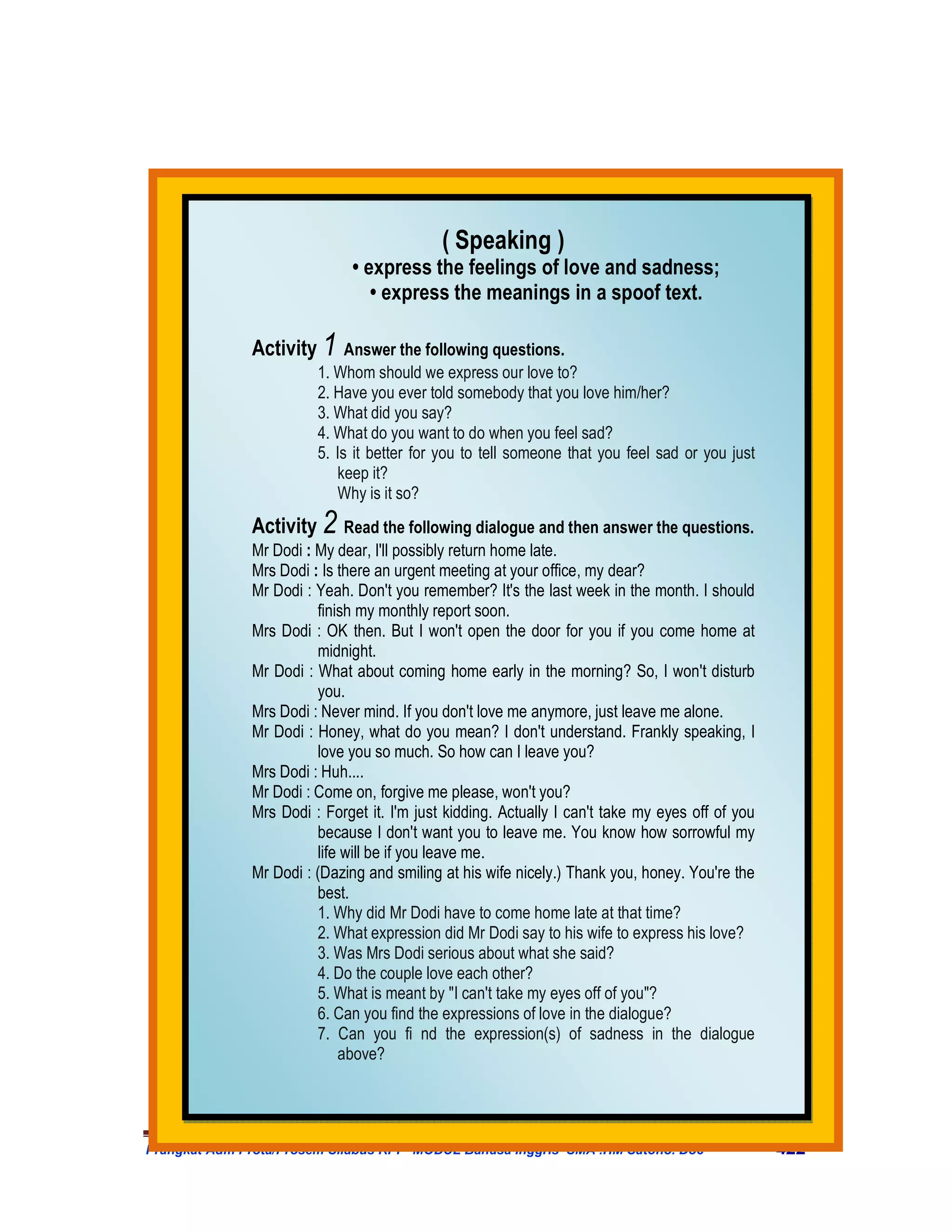 ( Speaking )
                             • express the feelings of love and sadness;
                                • express the meanings in a spoof text.

              Activity 1 Answer the following questions.
                        1. Whom should we express our love to?
                        2. Have you ever told somebody that you love him/her?
                        3. What did you say?
                        4. What do you want to do when you feel sad?
                        5. Is it better for you to tell someone that you feel sad or you just
                           keep it?
                           Why is it so?
              Activity 2 Read the following dialogue and then answer the questions.
              Mr Dodi : My dear, I'll possibly return home late.
              Mrs Dodi : Is there an urgent meeting at your office, my dear?
              Mr Dodi : Yeah. Don't you remember? It's the last week in the month. I should
                        finish my monthly report soon.
              Mrs Dodi : OK then. But I won't open the door for you if you come home at
                        midnight.
              Mr Dodi : What about coming home early in the morning? So, I won't disturb
                        you.
              Mrs Dodi : Never mind. If you don't love me anymore, just leave me alone.
              Mr Dodi : Honey, what do you mean? I don't understand. Frankly speaking, I
                        love you so much. So how can I leave you?
              Mrs Dodi : Huh....
              Mr Dodi : Come on, forgive me please, won't you?
              Mrs Dodi : Forget it. I'm just kidding. Actually I can't take my eyes off of you
                        because I don't want you to leave me. You know how sorrowful my
                        life will be if you leave me.
              Mr Dodi : (Dazing and smiling at his wife nicely.) Thank you, honey. You're the
                        best.
                        1. Why did Mr Dodi have to come home late at that time?
                        2. What expression did Mr Dodi say to his wife to express his love?
                        3. Was Mrs Dodi serious about what she said?
                        4. Do the couple love each other?
                        5. What is meant by "I can't take my eyes off of you"?
                        6. Can you find the expressions of love in the dialogue?
                        7. Can you fi nd the expression(s) of sadness in the dialogue
                            above?




Prangkat Adm Prota/Prosem Silabus RPP MODUL Bahasa Inggris SMA .HM Satono. Doc                   422
 