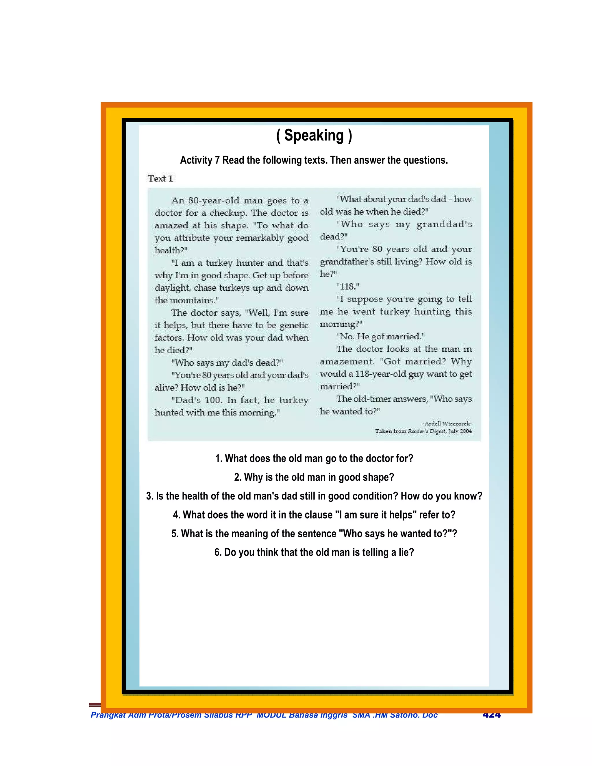 ( Speaking )
                    Activity 7 Read the following texts. Then answer the questions.




                            1. What does the old man go to the doctor for?
                                2. Why is the old man in good shape?
            3. Is the health of the old man's dad still in good condition? How do you know?
                  4. What does the word it in the clause "I am sure it helps" refer to?
                  5. What is the meaning of the sentence "Who says he wanted to?"?
                            6. Do you think that the old man is telling a lie?




Prangkat Adm Prota/Prosem Silabus RPP MODUL Bahasa Inggris SMA .HM Satono. Doc                424
 