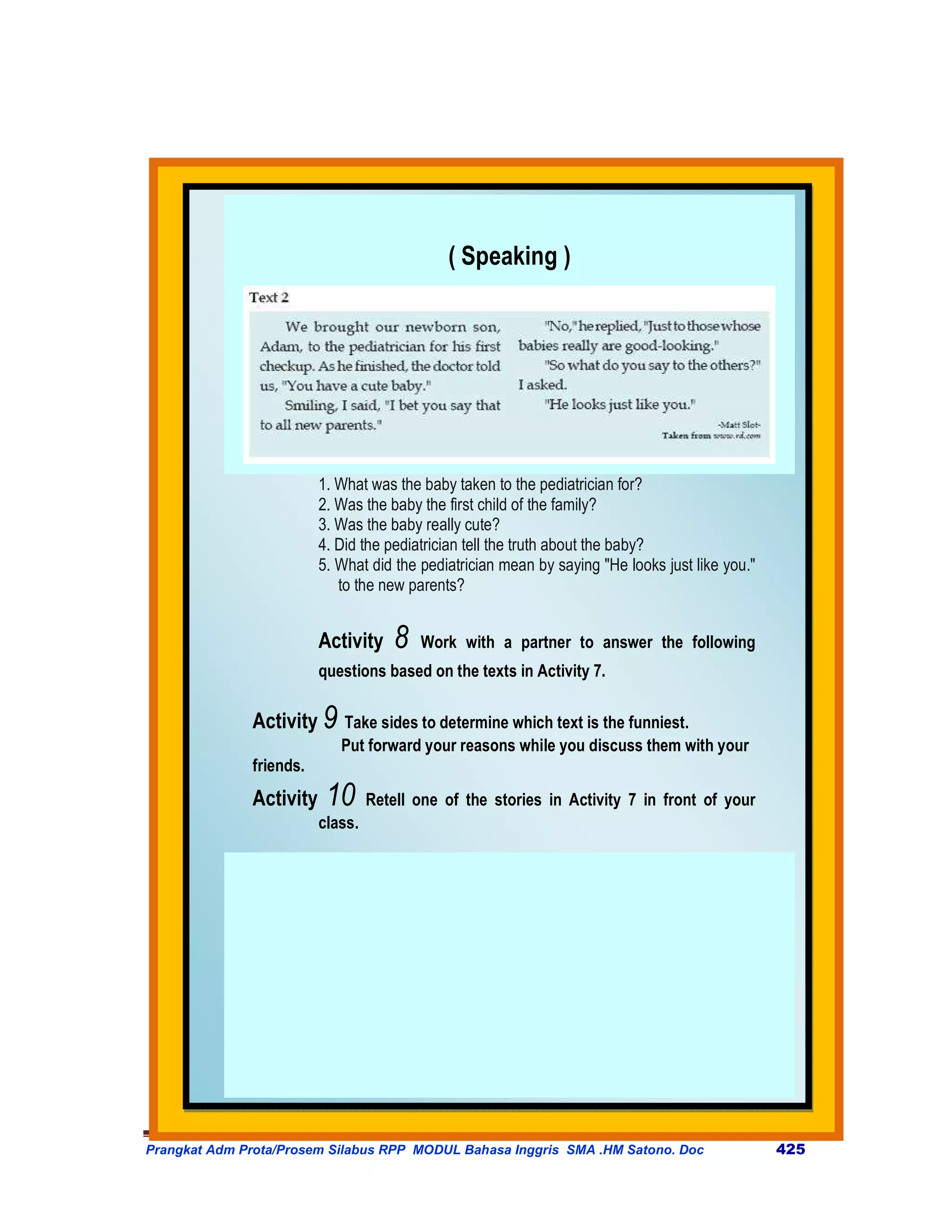 ( Speaking )




                         1. What was the baby taken to the pediatrician for?
                         2. Was the baby the first child of the family?
                         3. Was the baby really cute?
                         4. Did the pediatrician tell the truth about the baby?
                         5. What did the pediatrician mean by saying "He looks just like you."
                            to the new parents?


                         Activity     8   Work with a partner to answer the following
                         questions based on the texts in Activity 7.

              Activity 9 Take sides to determine which text is the funniest.
                            Put forward your reasons while you discuss them with your
              friends.
              Activity    10      Retell one of the stories in Activity 7 in front of your
                         class.




Prangkat Adm Prota/Prosem Silabus RPP MODUL Bahasa Inggris SMA .HM Satono. Doc                   425
 