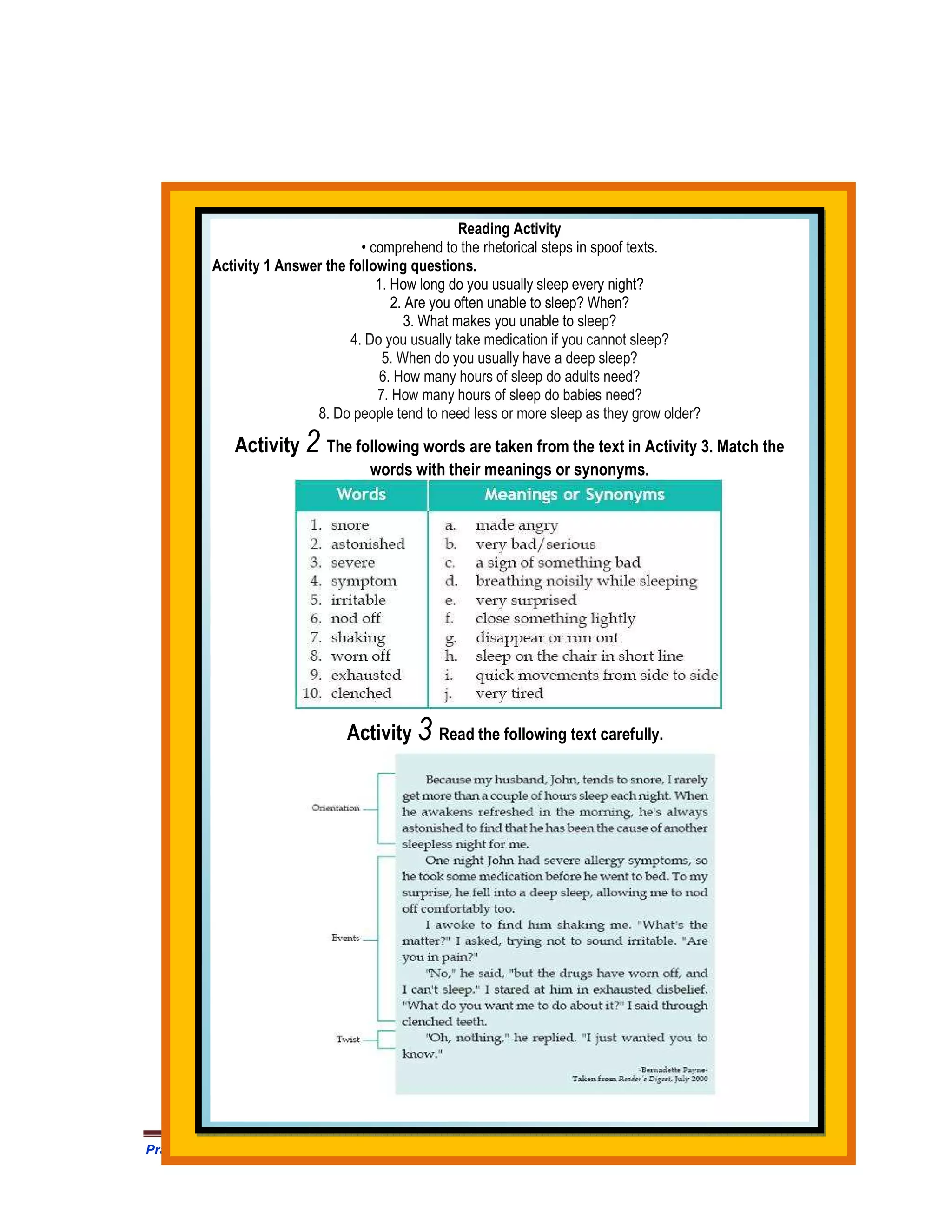 Reading Activity
                                 • comprehend to the rhetorical steps in spoof texts.
         Activity 1 Answer the following questions.
                                    1. How long do you usually sleep every night?
                                       2. Are you often unable to sleep? When?
                                          3. What makes you unable to sleep?
                               4. Do you usually take medication if you cannot sleep?
                                     5. When do you usually have a deep sleep?
                                     6. How many hours of sleep do adults need?
                                    7. How many hours of sleep do babies need?
                         8. Do people tend to need less or more sleep as they grow older?

            Activity 2 The following words are taken from the text in Activity 3. Match the
                                  words with their meanings or synonyms.




                               Activity 3 Read the following text carefully.




Prangkat Adm Prota/Prosem Silabus RPP MODUL Bahasa Inggris SMA .HM Satono. Doc              426
 
