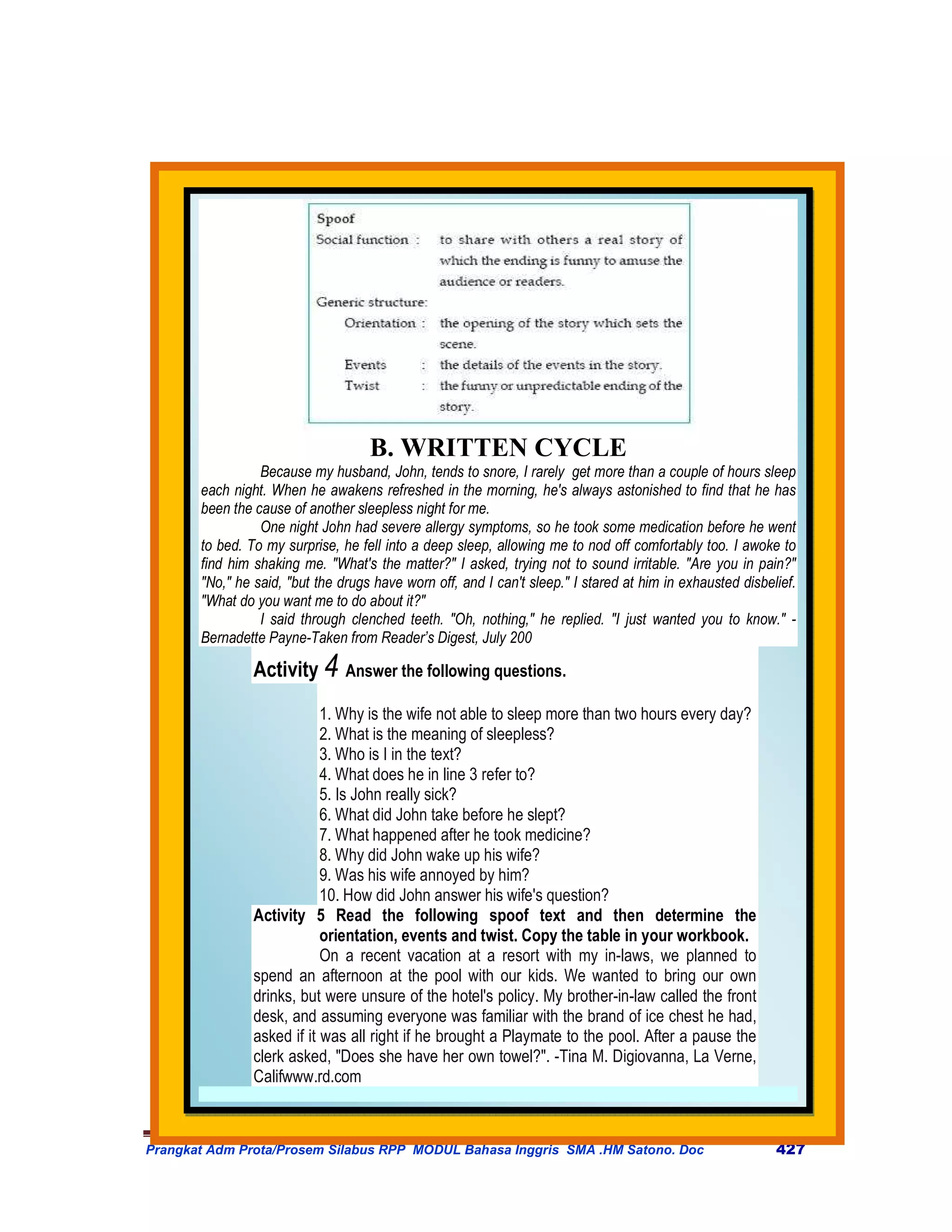 B. WRITTEN CYCLE
                 Because my husband, John, tends to snore, I rarely get more than a couple of hours sleep
       each night. When he awakens refreshed in the morning, he's always astonished to find that he has
       been the cause of another sleepless night for me.
                 One night John had severe allergy symptoms, so he took some medication before he went
       to bed. To my surprise, he fell into a deep sleep, allowing me to nod off comfortably too. I awoke to
       find him shaking me. "What's the matter?" I asked, trying not to sound irritable. "Are you in pain?"
       "No," he said, "but the drugs have worn off, and I can't sleep." I stared at him in exhausted disbelief.
       "What do you want me to do about it?"
                 I said through clenched teeth. "Oh, nothing," he replied. "I just wanted you to know." -
       Bernadette Payne-Taken from Reader’s Digest, July 200

                Activity 4 Answer the following questions.
                            1. Why is the wife not able to sleep more than two hours every day?
                            2. What is the meaning of sleepless?
                            3. Who is I in the text?
                            4. What does he in line 3 refer to?
                            5. Is John really sick?
                            6. What did John take before he slept?
                            7. What happened after he took medicine?
                            8. Why did John wake up his wife?
                            9. Was his wife annoyed by him?
                            10. How did John answer his wife's question?
                Activity 5 Read the following spoof text and then determine the
                            orientation, events and twist. Copy the table in your workbook.
                            On a recent vacation at a resort with my in-laws, we planned to
                spend an afternoon at the pool with our kids. We wanted to bring our own
                drinks, but were unsure of the hotel's policy. My brother-in-law called the front
                desk, and assuming everyone was familiar with the brand of ice chest he had,
                asked if it was all right if he brought a Playmate to the pool. After a pause the
                clerk asked, "Does she have her own towel?". -Tina M. Digiovanna, La Verne,
                Califwww.rd.com



Prangkat Adm Prota/Prosem Silabus RPP MODUL Bahasa Inggris SMA .HM Satono. Doc                             427
 