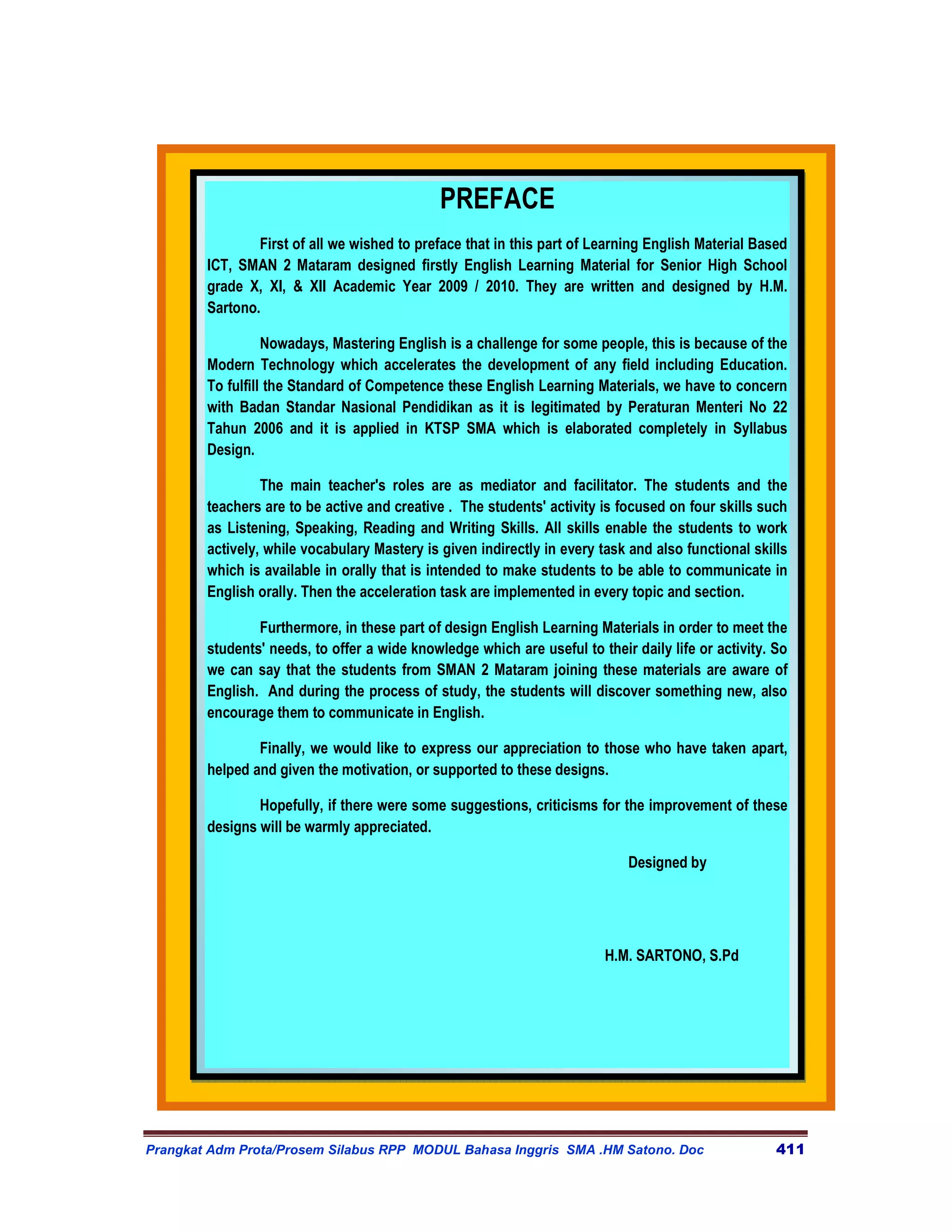 PREFACE
                First of all we wished to preface that in this part of Learning English Material Based
        ICT, SMAN 2 Mataram designed firstly English Learning Material for Senior High School
        grade X, XI, & XII Academic Year 2009 / 2010. They are written and designed by H.M.
        Sartono.

                  Nowadays, Mastering English is a challenge for some people, this is because of the
        Modern Technology which accelerates the development of any field including Education.
        To fulfill the Standard of Competence these English Learning Materials, we have to concern
        with Badan Standar Nasional Pendidikan as it is legitimated by Peraturan Menteri No 22
        Tahun 2006 and it is applied in KTSP SMA which is elaborated completely in Syllabus
        Design.

                 The main teacher's roles are as mediator and facilitator. The students and the
        teachers are to be active and creative . The students' activity is focused on four skills such
        as Listening, Speaking, Reading and Writing Skills. All skills enable the students to work
        actively, while vocabulary Mastery is given indirectly in every task and also functional skills
        which is available in orally that is intended to make students to be able to communicate in
        English orally. Then the acceleration task are implemented in every topic and section.

                Furthermore, in these part of design English Learning Materials in order to meet the
        students' needs, to offer a wide knowledge which are useful to their daily life or activity. So
        we can say that the students from SMAN 2 Mataram joining these materials are aware of
        English. And during the process of study, the students will discover something new, also
        encourage them to communicate in English.

                Finally, we would like to express our appreciation to those who have taken apart,
        helped and given the motivation, or supported to these designs.

                Hopefully, if there were some suggestions, criticisms for the improvement of these
        designs will be warmly appreciated.

                                                                            Designed by




                                                                         H.M. SARTONO, S.Pd




Prangkat Adm Prota/Prosem Silabus RPP MODUL Bahasa Inggris SMA .HM Satono. Doc                       411
 