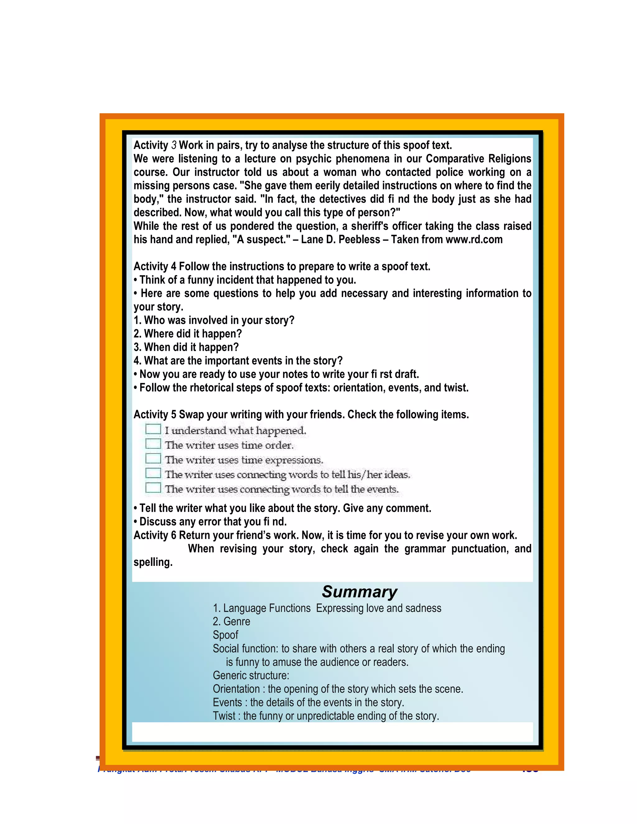 Activity 3 Work in pairs, try to analyse the structure of this spoof text.
       We were listening to a lecture on psychic phenomena in our Comparative Religions
       course. Our instructor told us about a woman who contacted police working on a
       missing persons case. "She gave them eerily detailed instructions on where to find the
       body," the instructor said. "In fact, the detectives did fi nd the body just as she had
       described. Now, what would you call this type of person?"
       While the rest of us pondered the question, a sheriff's officer taking the class raised
       his hand and replied, "A suspect." – Lane D. Peebless – Taken from www.rd.com

       Activity 4 Follow the instructions to prepare to write a spoof text.
       • Think of a funny incident that happened to you.
       • Here are some questions to help you add necessary and interesting information to
       your story.
       1. Who was involved in your story?
       2. Where did it happen?
       3. When did it happen?
       4. What are the important events in the story?
       • Now you are ready to use your notes to write your fi rst draft.
       • Follow the rhetorical steps of spoof texts: orientation, events, and twist.

       Activity 5 Swap your writing with your friends. Check the following items.




       • Tell the writer what you like about the story. Give any comment.
       • Discuss any error that you fi nd.
       Activity 6 Return your friend’s work. Now, it is time for you to revise your own work.
                    When revising your story, check again the grammar punctuation, and
       spelling.

                                                 Summary
                        1. Language Functions Expressing love and sadness
                        2. Genre
                        Spoof
                        Social function: to share with others a real story of which the ending
                           is funny to amuse the audience or readers.
                        Generic structure:
                        Orientation : the opening of the story which sets the scene.
                        Events : the details of the events in the story.
                        Twist : the funny or unpredictable ending of the story.



Prangkat Adm Prota/Prosem Silabus RPP MODUL Bahasa Inggris SMA .HM Satono. Doc                   430
 