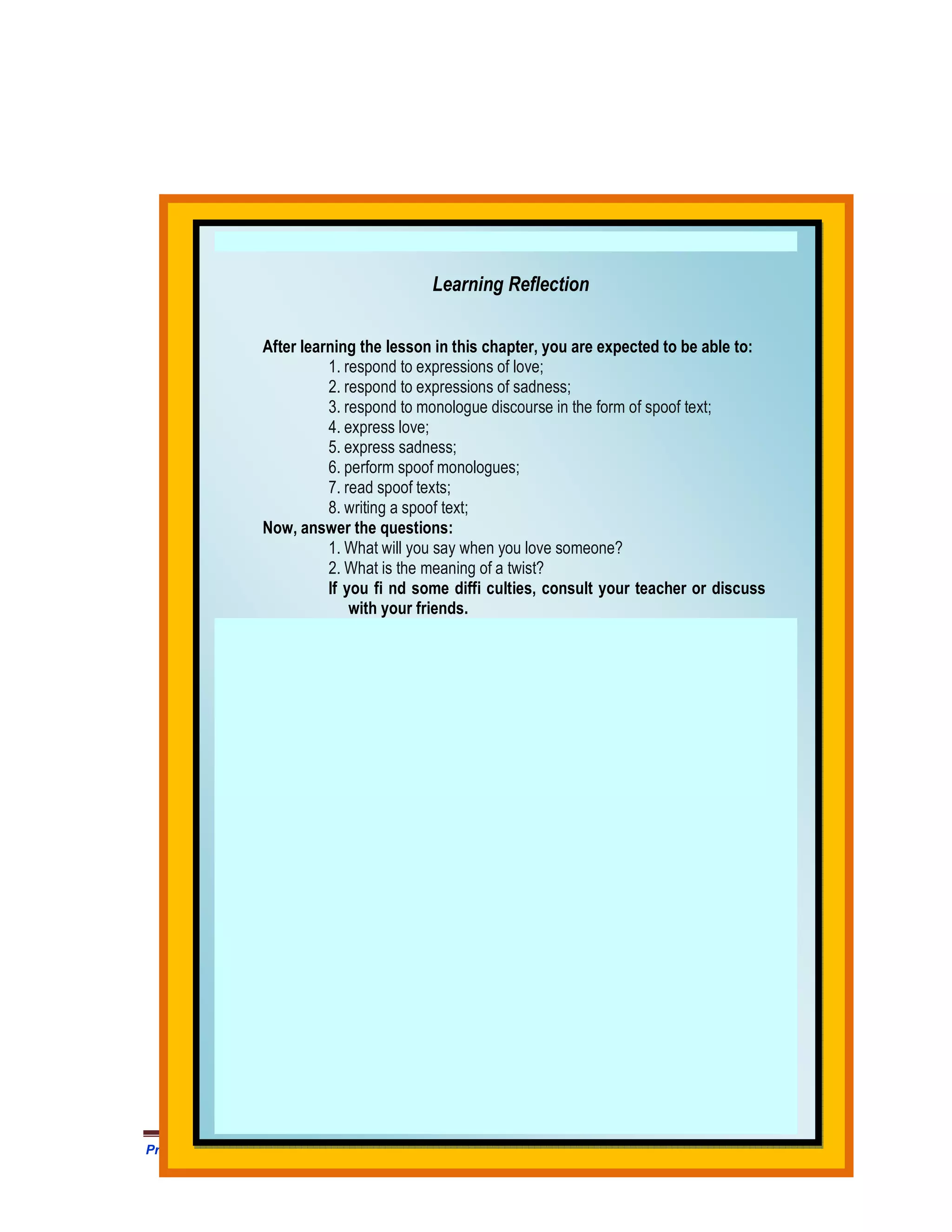 Learning Reflection

                After learning the lesson in this chapter, you are expected to be able to:
                          1. respond to expressions of love;
                          2. respond to expressions of sadness;
                          3. respond to monologue discourse in the form of spoof text;
                          4. express love;
                          5. express sadness;
                          6. perform spoof monologues;
                          7. read spoof texts;
                          8. writing a spoof text;
                Now, answer the questions:
                          1. What will you say when you love someone?
                          2. What is the meaning of a twist?
                          If you fi nd some diffi culties, consult your teacher or discuss
                              with your friends.




Prangkat Adm Prota/Prosem Silabus RPP MODUL Bahasa Inggris SMA .HM Satono. Doc               432
 