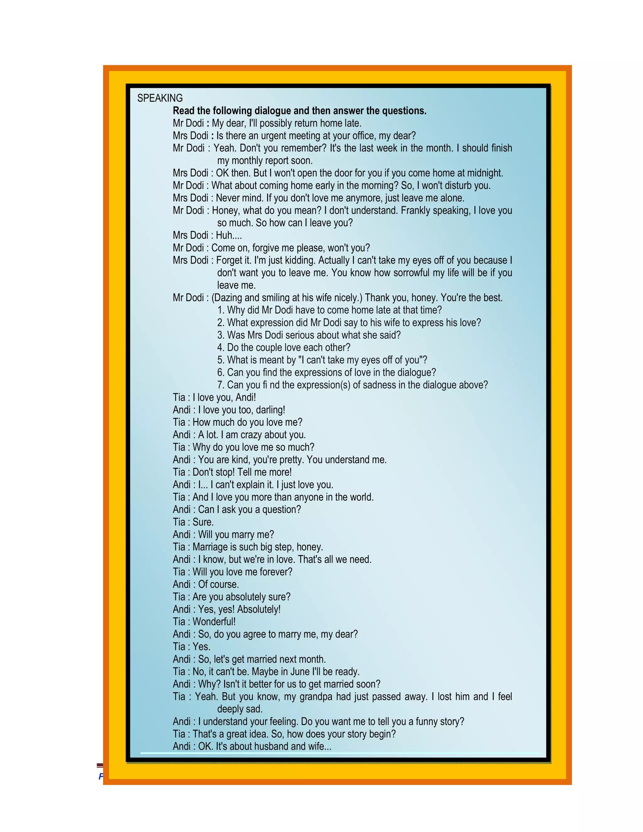 SPEAKING
               Read the following dialogue and then answer the questions.
               Mr Dodi : My dear, I'll possibly return home late.
               Mrs Dodi : Is there an urgent meeting at your office, my dear?
               Mr Dodi : Yeah. Don't you remember? It's the last week in the month. I should finish
                             my monthly report soon.
               Mrs Dodi : OK then. But I won't open the door for you if you come home at midnight.
               Mr Dodi : What about coming home early in the morning? So, I won't disturb you.
               Mrs Dodi : Never mind. If you don't love me anymore, just leave me alone.
               Mr Dodi : Honey, what do you mean? I don't understand. Frankly speaking, I love you
                             so much. So how can I leave you?
               Mrs Dodi : Huh....
               Mr Dodi : Come on, forgive me please, won't you?
               Mrs Dodi : Forget it. I'm just kidding. Actually I can't take my eyes off of you because I
                             don't want you to leave me. You know how sorrowful my life will be if you
                             leave me.
               Mr Dodi : (Dazing and smiling at his wife nicely.) Thank you, honey. You're the best.
                             1. Why did Mr Dodi have to come home late at that time?
                             2. What expression did Mr Dodi say to his wife to express his love?
                             3. Was Mrs Dodi serious about what she said?
                             4. Do the couple love each other?
                             5. What is meant by "I can't take my eyes off of you"?
                             6. Can you find the expressions of love in the dialogue?
                             7. Can you fi nd the expression(s) of sadness in the dialogue above?
               Tia : I love you, Andi!
               Andi : I love you too, darling!
               Tia : How much do you love me?
               Andi : A lot. I am crazy about you.
               Tia : Why do you love me so much?
               Andi : You are kind, you're pretty. You understand me.
               Tia : Don't stop! Tell me more!
               Andi : I... I can't explain it. I just love you.
               Tia : And I love you more than anyone in the world.
               Andi : Can I ask you a question?
               Tia : Sure.
               Andi : Will you marry me?
               Tia : Marriage is such big step, honey.
               Andi : I know, but we're in love. That's all we need.
               Tia : Will you love me forever?
               Andi : Of course.
               Tia : Are you absolutely sure?
               Andi : Yes, yes! Absolutely!
               Tia : Wonderful!
               Andi : So, do you agree to marry me, my dear?
               Tia : Yes.
               Andi : So, let's get married next month.
               Tia : No, it can't be. Maybe in June I'll be ready.
               Andi : Why? Isn't it better for us to get married soon?
               Tia : Yeah. But you know, my grandpa had just passed away. I lost him and I feel
                             deeply sad.
               Andi : I understand your feeling. Do you want me to tell you a funny story?
               Tia : That's a great idea. So, how does your story begin?
               Andi : OK. It's about husband and wife...

Prangkat Adm Prota/Prosem Silabus RPP MODUL Bahasa Inggris SMA .HM Satono. Doc                              437
 