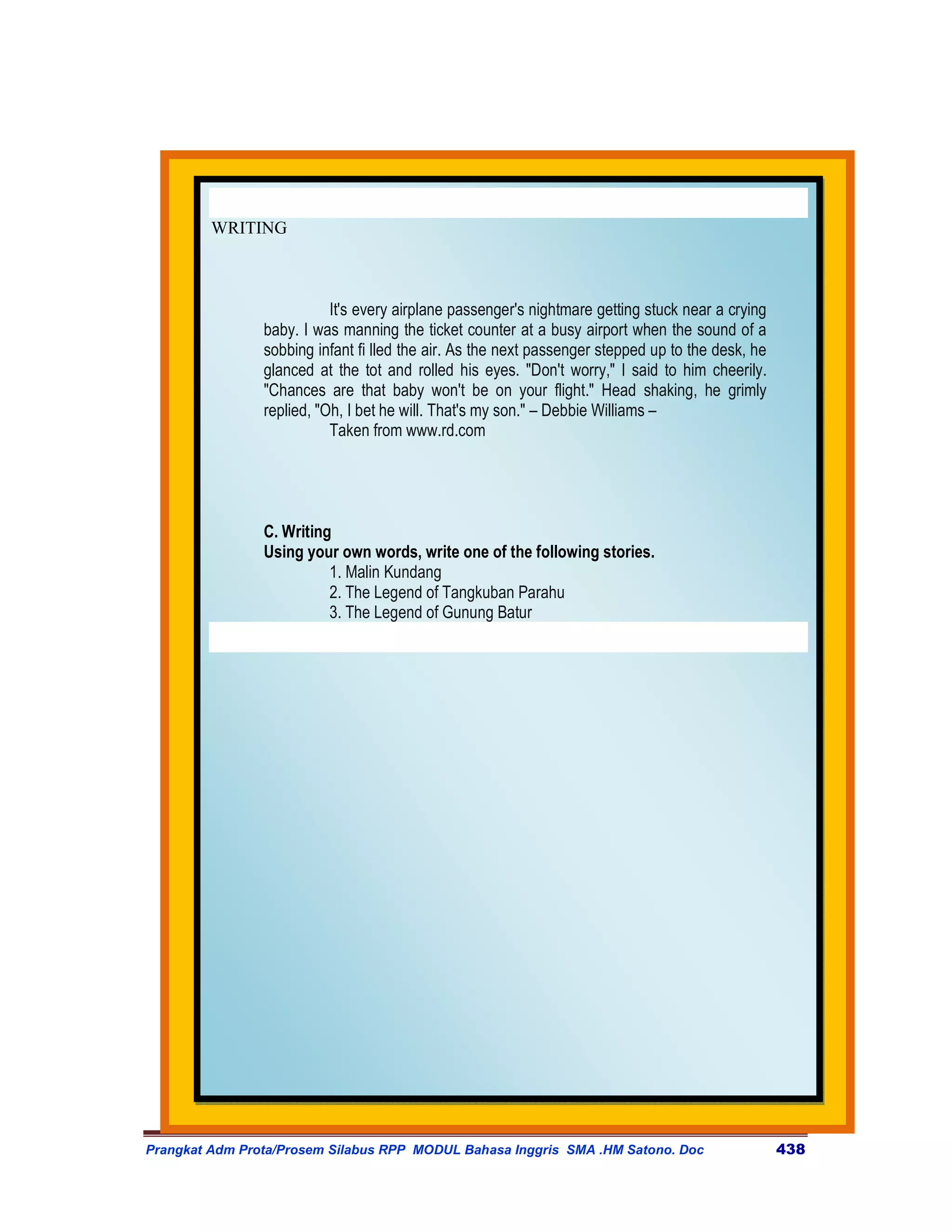 WRITING



                           It's every airplane passenger's nightmare getting stuck near a crying
                baby. I was manning the ticket counter at a busy airport when the sound of a
                sobbing infant fi lled the air. As the next passenger stepped up to the desk, he
                glanced at the tot and rolled his eyes. "Don't worry," I said to him cheerily.
                "Chances are that baby won't be on your flight." Head shaking, he grimly
                replied, "Oh, I bet he will. That's my son." – Debbie Williams –
                           Taken from www.rd.com




                C. Writing
                Using your own words, write one of the following stories.
                          1. Malin Kundang
                          2. The Legend of Tangkuban Parahu
                          3. The Legend of Gunung Batur




Prangkat Adm Prota/Prosem Silabus RPP MODUL Bahasa Inggris SMA .HM Satono. Doc                     438
 