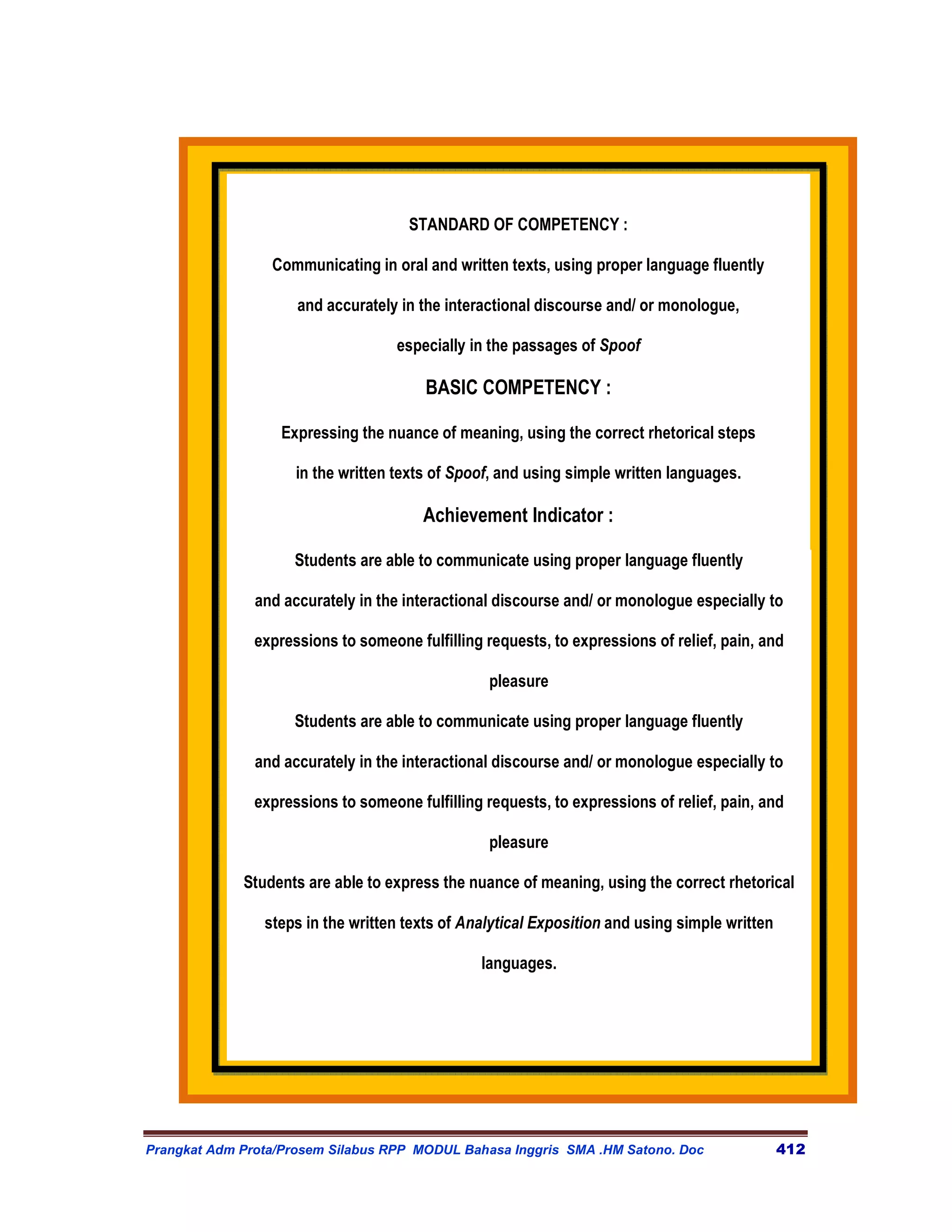 STANDARD OF COMPETENCY :

                 Communicating in oral and written texts, using proper language fluently

                     and accurately in the interactional discourse and/ or monologue,

                                    especially in the passages of Spoof

                                        BASIC COMPETENCY :

                   Expressing the nuance of meaning, using the correct rhetorical steps

                     in the written texts of Spoof, and using simple written languages.

                                        Achievement Indicator :

                     Students are able to communicate using proper language fluently

               and accurately in the interactional discourse and/ or monologue especially to

               expressions to someone fulfilling requests, to expressions of relief, pain, and

                                                  pleasure

                     Students are able to communicate using proper language fluently

               and accurately in the interactional discourse and/ or monologue especially to

               expressions to someone fulfilling requests, to expressions of relief, pain, and

                                                  pleasure

             Students are able to express the nuance of meaning, using the correct rhetorical

                steps in the written texts of Analytical Exposition and using simple written

                                                languages.




Prangkat Adm Prota/Prosem Silabus RPP MODUL Bahasa Inggris SMA .HM Satono. Doc                 412
 