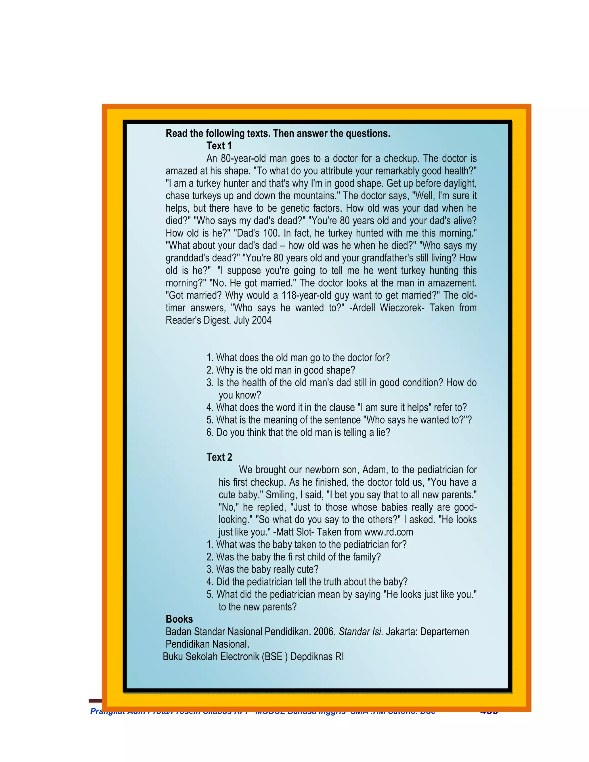 Read the following texts. Then answer the questions.
                            Text 1
                            An 80-year-old man goes to a doctor for a checkup. The doctor is
                 amazed at his shape. "To what do you attribute your remarkably good health?"
                 "I am a turkey hunter and that's why I'm in good shape. Get up before daylight,
                 chase turkeys up and down the mountains." The doctor says, "Well, I'm sure it
                 helps, but there have to be genetic factors. How old was your dad when he
                 died?" "Who says my dad's dead?" "You're 80 years old and your dad's alive?
                 How old is he?" "Dad's 100. In fact, he turkey hunted with me this morning."
                 "What about your dad's dad – how old was he when he died?" "Who says my
                 granddad's dead?" "You're 80 years old and your grandfather's still living? How
                 old is he?" "I suppose you're going to tell me he went turkey hunting this
                 morning?" "No. He got married." The doctor looks at the man in amazement.
                 "Got married? Why would a 118-year-old guy want to get married?" The old-
                 timer answers, "Who says he wanted to?" -Ardell Wieczorek- Taken from
                 Reader′s Digest, July 2004


                           1. What does the old man go to the doctor for?
                           2. Why is the old man in good shape?
                           3. Is the health of the old man's dad still in good condition? How do
                               you know?
                           4. What does the word it in the clause "I am sure it helps" refer to?
                           5. What is the meaning of the sentence "Who says he wanted to?"?
                           6. Do you think that the old man is telling a lie?

                           Text 2
                                     We brought our newborn son, Adam, to the pediatrician for
                              his first checkup. As he finished, the doctor told us, "You have a
                              cute baby." Smiling, I said, "I bet you say that to all new parents."
                              "No," he replied, "Just to those whose babies really are good-
                              looking." "So what do you say to the others?" I asked. "He looks
                              just like you." -Matt Slot- Taken from www.rd.com
                           1. What was the baby taken to the pediatrician for?
                           2. Was the baby the fi rst child of the family?
                           3. Was the baby really cute?
                           4. Did the pediatrician tell the truth about the baby?
                           5. What did the pediatrician mean by saying "He looks just like you."
                              to the new parents?
                Books
                Badan Standar Nasional Pendidikan. 2006. Standar Isi. Jakarta: Departemen
                Pendidikan Nasional.
                Buku Sekolah Electronik (BSE ) Depdiknas RI



Prangkat Adm Prota/Prosem Silabus RPP MODUL Bahasa Inggris SMA .HM Satono. Doc                        439
 